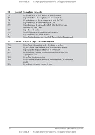 195 Capítulo 6 : Execução do transporte
197 Lição: Execução de uma seleção de agente de frete
205 Lição: Solicitação de cotação de uma ordem de frete
211 Lição: Acionar criação de remessa a partir de SAP TM
219 Lição: Execução de transporte no SAP ERP
229 Lição: Execução de transporte no SAP Extended Warehouse
Management (SAP EWM)
249 Lição: Gerando saídas
255 Lição: Monitoramento de eventos de transporte
267 Lição: Exportar uma ordem de frete
273 Lição: Análise do desempenho do SAP Transportation Management
291 Capítulo 7 : Cálculo da carga e faturamento de frete
293 Lição: Administrar dados mestre de cálculo de custos
309 Lição: Calcular taxas de fornecedor em uma ordem de frete
317 Lição: Liquidar despesas adicionais de fornecedor
335 Lição: Calcular e liquidar custos do cliente em uma ordem de
expedição de frete
343 Lição: Distribuição de custos
349 Lição: Liquidar despesas adicionais em uma empresa de logística de
grupo
355 Lição: Administrar um contrato de frete
vi © Direitos autorais. Todos os direitos reservados.
Librería ERP — Sample | libreriaerp.com/us | info@libreriaerp.com
Librería ERP — Sample | libreriaerp.com/us | info@libreriaerp.com
 