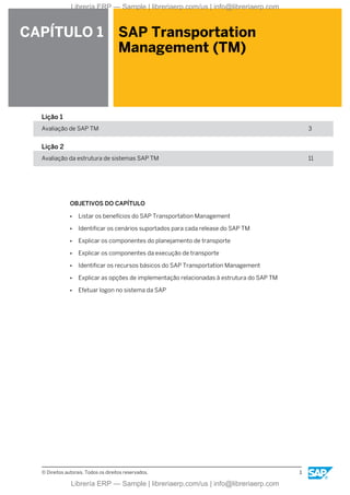 CAPÍTULO 1 SAP Transportation
Management (TM)
Lição 1
Avaliação de SAP TM 3
Lição 2
Avaliação da estrutura de sistemas SAP TM 11
OBJETIVOS DO CAPÍTULO
● Listar os benefícios do SAP Transportation Management
● Identificar os cenários suportados para cada release do SAP TM
● Explicar os componentes do planejamento de transporte
● Explicar os componentes da execução de transporte
● Identificar os recursos básicos do SAP Transportation Management
● Explicar as opções de implementação relacionadas à estrutura do SAP TM
● Efetuar logon no sistema da SAP
© Direitos autorais. Todos os direitos reservados. 1
Librería ERP — Sample | libreriaerp.com/us | info@libreriaerp.com
Librería ERP — Sample | libreriaerp.com/us | info@libreriaerp.com
 