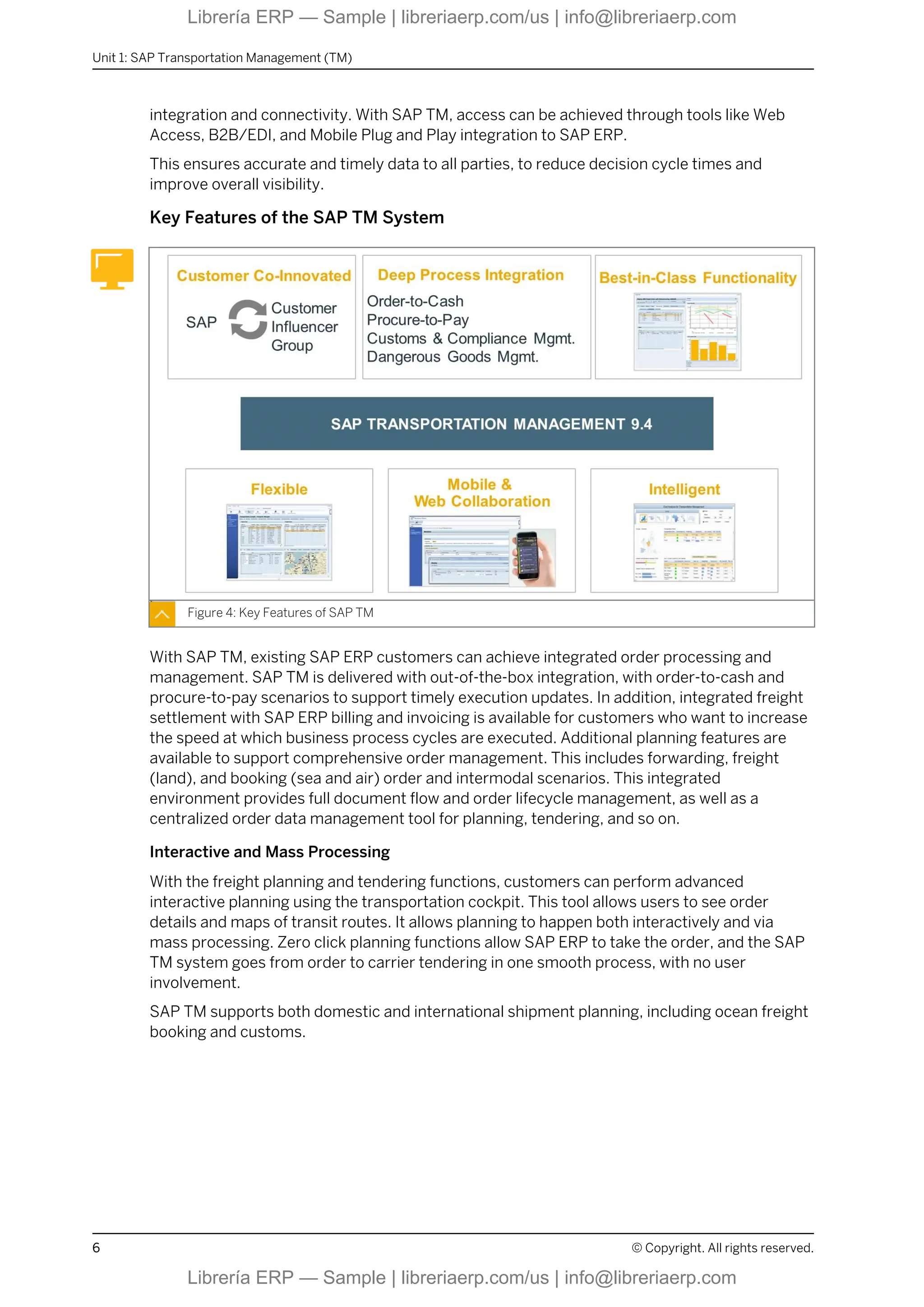 integration and connectivity. With SAP TM, access can be achieved through tools like Web
Access, B2B/EDI, and Mobile Plug and Play integration to SAP ERP.
This ensures accurate and timely data to all parties, to reduce decision cycle times and
improve overall visibility.
Key Features of the SAP TM System
Figure 4: Key Features of SAP TM
With SAP TM, existing SAP ERP customers can achieve integrated order processing and
management. SAP TM is delivered with out-of-the-box integration, with order-to-cash and
procure-to-pay scenarios to support timely execution updates. In addition, integrated freight
settlement with SAP ERP billing and invoicing is available for customers who want to increase
the speed at which business process cycles are executed. Additional planning features are
available to support comprehensive order management. This includes forwarding, freight
(land), and booking (sea and air) order and intermodal scenarios. This integrated
environment provides full document flow and order lifecycle management, as well as a
centralized order data management tool for planning, tendering, and so on.
Interactive and Mass Processing
With the freight planning and tendering functions, customers can perform advanced
interactive planning using the transportation cockpit. This tool allows users to see order
details and maps of transit routes. It allows planning to happen both interactively and via
mass processing. Zero click planning functions allow SAP ERP to take the order, and the SAP
TM system goes from order to carrier tendering in one smooth process, with no user
involvement.
SAP TM supports both domestic and international shipment planning, including ocean freight
booking and customs.
Unit 1: SAP Transportation Management (TM)
6 © Copyright. All rights reserved.
Librería ERP — Sample | libreriaerp.com/us | info@libreriaerp.com
Librería ERP — Sample | libreriaerp.com/us | info@libreriaerp.com
 