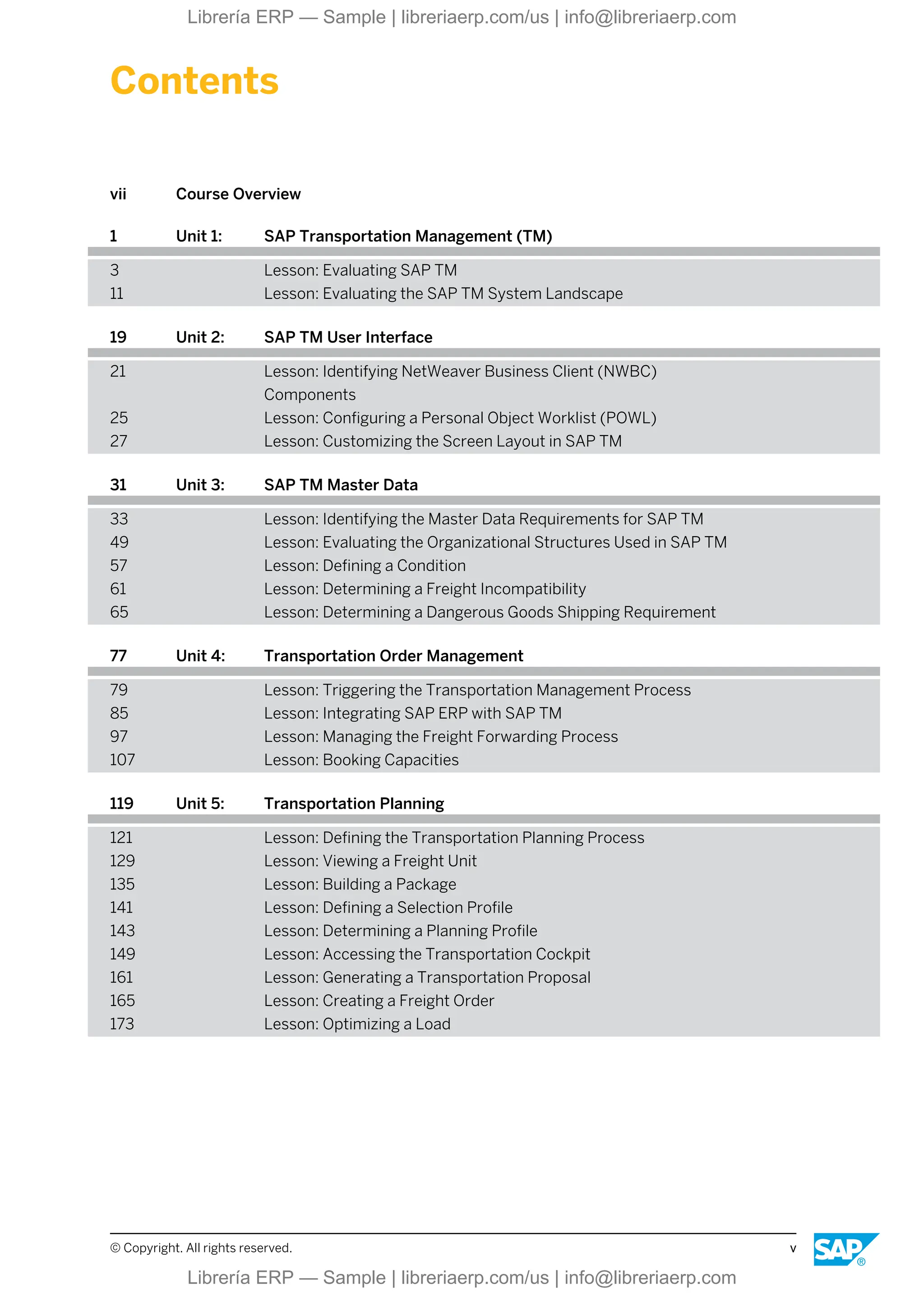 Contents
vii Course Overview
1 Unit 1: SAP Transportation Management (TM)
3 Lesson: Evaluating SAP TM
11 Lesson: Evaluating the SAP TM System Landscape
19 Unit 2: SAP TM User Interface
21 Lesson: Identifying NetWeaver Business Client (NWBC)
Components
25 Lesson: Configuring a Personal Object Worklist (POWL)
27 Lesson: Customizing the Screen Layout in SAP TM
31 Unit 3: SAP TM Master Data
33 Lesson: Identifying the Master Data Requirements for SAP TM
49 Lesson: Evaluating the Organizational Structures Used in SAP TM
57 Lesson: Defining a Condition
61 Lesson: Determining a Freight Incompatibility
65 Lesson: Determining a Dangerous Goods Shipping Requirement
77 Unit 4: Transportation Order Management
79 Lesson: Triggering the Transportation Management Process
85 Lesson: Integrating SAP ERP with SAP TM
97 Lesson: Managing the Freight Forwarding Process
107 Lesson: Booking Capacities
119 Unit 5: Transportation Planning
121 Lesson: Defining the Transportation Planning Process
129 Lesson: Viewing a Freight Unit
135 Lesson: Building a Package
141 Lesson: Defining a Selection Profile
143 Lesson: Determining a Planning Profile
149 Lesson: Accessing the Transportation Cockpit
161 Lesson: Generating a Transportation Proposal
165 Lesson: Creating a Freight Order
173 Lesson: Optimizing a Load
© Copyright. All rights reserved. v
Librería ERP — Sample | libreriaerp.com/us | info@libreriaerp.com
Librería ERP — Sample | libreriaerp.com/us | info@libreriaerp.com
 