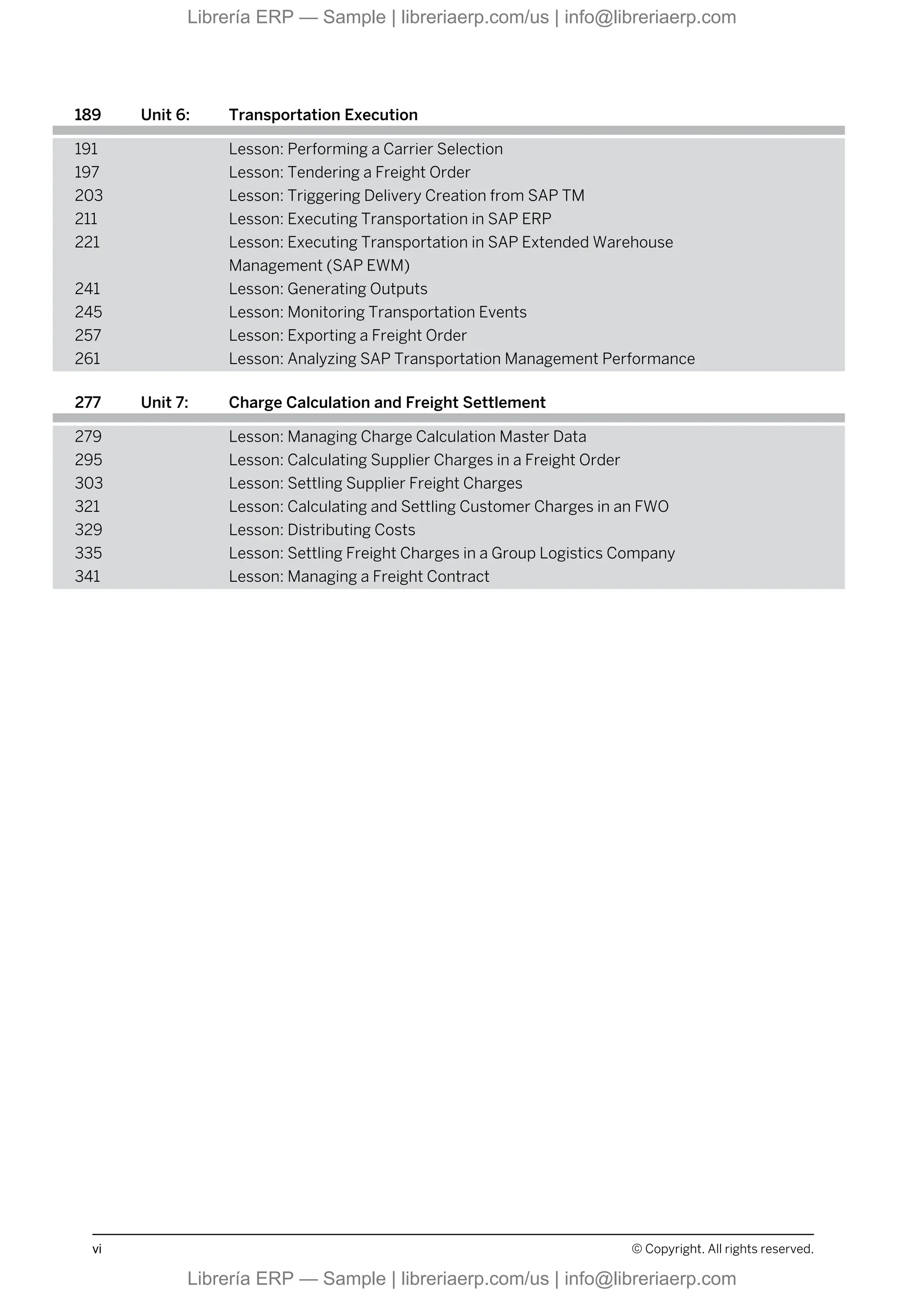 189 Unit 6: Transportation Execution
191 Lesson: Performing a Carrier Selection
197 Lesson: Tendering a Freight Order
203 Lesson: Triggering Delivery Creation from SAP TM
211 Lesson: Executing Transportation in SAP ERP
221 Lesson: Executing Transportation in SAP Extended Warehouse
Management (SAP EWM)
241 Lesson: Generating Outputs
245 Lesson: Monitoring Transportation Events
257 Lesson: Exporting a Freight Order
261 Lesson: Analyzing SAP Transportation Management Performance
277 Unit 7: Charge Calculation and Freight Settlement
279 Lesson: Managing Charge Calculation Master Data
295 Lesson: Calculating Supplier Charges in a Freight Order
303 Lesson: Settling Supplier Freight Charges
321 Lesson: Calculating and Settling Customer Charges in an FWO
329 Lesson: Distributing Costs
335 Lesson: Settling Freight Charges in a Group Logistics Company
341 Lesson: Managing a Freight Contract
vi © Copyright. All rights reserved.
Librería ERP — Sample | libreriaerp.com/us | info@libreriaerp.com
Librería ERP — Sample | libreriaerp.com/us | info@libreriaerp.com
 