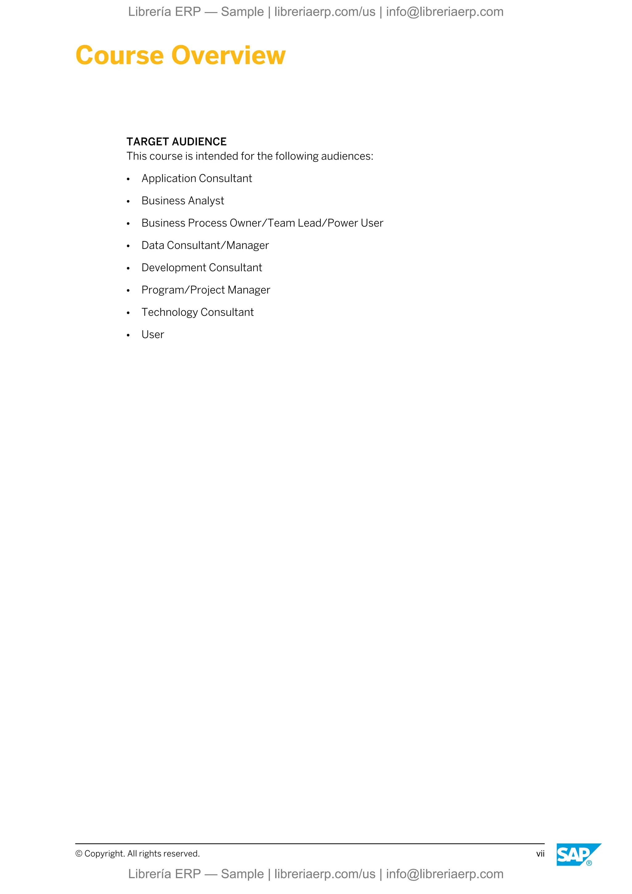 Course Overview
TARGET AUDIENCE
This course is intended for the following audiences:
● Application Consultant
● Business Analyst
● Business Process Owner/Team Lead/Power User
● Data Consultant/Manager
● Development Consultant
● Program/Project Manager
● Technology Consultant
● User
© Copyright. All rights reserved. vii
Librería ERP — Sample | libreriaerp.com/us | info@libreriaerp.com
Librería ERP — Sample | libreriaerp.com/us | info@libreriaerp.com
 