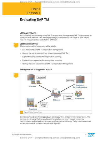 Unit 1
Lesson 1
Evaluating SAP TM
LESSON OVERVIEW
Your company is considering using SAP Transportation Management (SAP TM) to manage its
transportation activities. This lesson provides you with an idea of the scope of SAP TM and
how it is integrated into a host of other SAP tools.
LESSON OBJECTIVES
After completing this lesson, you will be able to:
● List the benefits of SAP Transportation Management
● Identify the scenarios supported for each release of SAP TM
● Explain the components of transportation planning
● Explain the components of transportation execution
● Identify the basic capabilities of SAP Transportation Management
Transportation Management at SAP
Figure 1: Global Supply Chains
Companies have been shipping products across countries and continents for centuries. The
concept of managing the transportation of products is not new. However, using new
methodologies and technology can make a difference in an industry. Today, most economies
are wholly reliant on efficient transportation logistics.
© Copyright. All rights reserved. 3
Librería ERP — Sample | libreriaerp.com/us | info@libreriaerp.com
Librería ERP — Sample | libreriaerp.com/us | info@libreriaerp.com
 