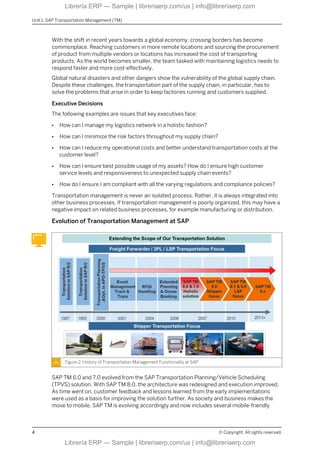 With the shift in recent years towards a global economy, crossing borders has become
commonplace. Reaching customers in more remote locations and sourcing the procurement
of product from multiple vendors or locations has increased the cost of transporting
products. As the world becomes smaller, the team tasked with maintaining logistics needs to
respond faster and more cost-effectively.
Global natural disasters and other dangers show the vulnerability of the global supply chain.
Despite these challenges, the transportation part of the supply chain, in particular, has to
solve the problems that arise in order to keep factories running and customers supplied.
Executive Decisions
The following examples are issues that key executives face:
● How can I manage my logistics network in a holistic fashion?
● How can I minimize the risk factors throughout my supply chain?
● How can I reduce my operational costs and better understand transportation costs at the
customer level?
● How can I ensure best possible usage of my assets? How do I ensure high customer
service levels and responsiveness to unexpected supply chain events?
● How do I ensure I am compliant with all the varying regulations and compliance policies?
Transportation management is never an isolated process. Rather, it is always integrated into
other business processes. If transportation management is poorly organized, this may have a
negative impact on related business processes, for example manufacturing or distribution.
Evolution of Transportation Management at SAP
Figure 2: History of Transportation Management Functionality at SAP
SAP TM 6.0 and 7.0 evolved from the SAP Transportation Planning/Vehicle Scheduling
(TPVS) solution. With SAP TM 8.0, the architecture was redesigned and execution improved.
As time went on, customer feedback and lessons learned from the early implementations
were used as a basis for improving the solution further. As society and business makes the
move to mobile, SAP TM is evolving accordingly and now includes several mobile-friendly
Unit 1: SAP Transportation Management (TM)
4 © Copyright. All rights reserved.
Librería ERP — Sample | libreriaerp.com/us | info@libreriaerp.com
Librería ERP — Sample | libreriaerp.com/us | info@libreriaerp.com
 