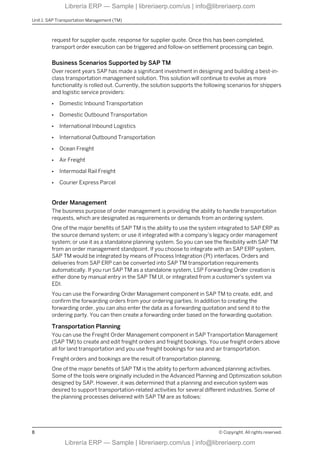 request for supplier quote, response for supplier quote. Once this has been completed,
transport order execution can be triggered and follow-on settlement processing can begin.
Business Scenarios Supported by SAP TM
Over recent years SAP has made a significant investment in designing and building a best-in-
class transportation management solution. This solution will continue to evolve as more
functionality is rolled out. Currently, the solution supports the following scenarios for shippers
and logistic service providers:
● Domestic Inbound Transportation
● Domestic Outbound Transportation
● International Inbound Logistics
● International Outbound Transportation
● Ocean Freight
● Air Freight
● Intermodal Rail Freight
● Courier Express Parcel
Order Management
The business purpose of order management is providing the ability to handle transportation
requests, which are designated as requirements or demands from an ordering system.
One of the major benefits of SAP TM is the ability to use the system integrated to SAP ERP as
the source demand system; or use it integrated with a company’s legacy order management
system; or use it as a standalone planning system. So you can see the flexibility with SAP TM
from an order management standpoint. If you choose to integrate with an SAP ERP system,
SAP TM would be integrated by means of Process Integration (PI) interfaces. Orders and
deliveries from SAP ERP can be converted into SAP TM transportation requirements
automatically. If you run SAP TM as a standalone system, LSP Forwarding Order creation is
either done by manual entry in the SAP TM UI, or integrated from a customer's system via
EDI.
You can use the Forwarding Order Management component in SAP TM to create, edit, and
confirm the forwarding orders from your ordering parties. In addition to creating the
forwarding order, you can also enter the data as a forwarding quotation and send it to the
ordering party. You can then create a forwarding order based on the forwarding quotation.
Transportation Planning
You can use the Freight Order Management component in SAP Transportation Management
(SAP TM) to create and edit freight orders and freight bookings. You use freight orders above
all for land transportation and you use freight bookings for sea and air transportation.
Freight orders and bookings are the result of transportation planning.
One of the major benefits of SAP TM is the ability to perform advanced planning activities.
Some of the tools were originally included in the Advanced Planning and Optimization solution
designed by SAP. However, it was determined that a planning and execution system was
desired to support transportation-related activities for several different industries. Some of
the planning processes delivered with SAP TM are as follows:
Unit 1: SAP Transportation Management (TM)
8 © Copyright. All rights reserved.
Librería ERP — Sample | libreriaerp.com/us | info@libreriaerp.com
Librería ERP — Sample | libreriaerp.com/us | info@libreriaerp.com
 