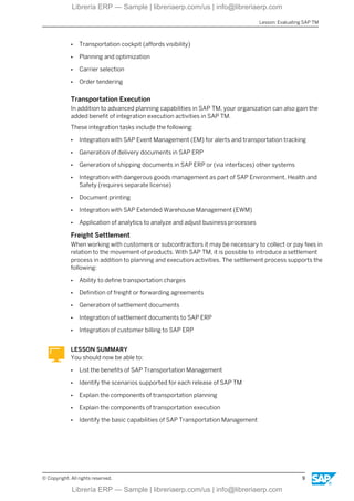 ● Transportation cockpit (affords visibility)
● Planning and optimization
● Carrier selection
● Order tendering
Transportation Execution
In addition to advanced planning capabilities in SAP TM, your organization can also gain the
added benefit of integration execution activities in SAP TM.
These integration tasks include the following:
● Integration with SAP Event Management (EM) for alerts and transportation tracking
● Generation of delivery documents in SAP ERP
● Generation of shipping documents in SAP ERP or (via interfaces) other systems
● Integration with dangerous goods management as part of SAP Environment, Health and
Safety (requires separate license)
● Document printing
● Integration with SAP Extended Warehouse Management (EWM)
● Application of analytics to analyze and adjust business processes
Freight Settlement
When working with customers or subcontractors it may be necessary to collect or pay fees in
relation to the movement of products. With SAP TM, it is possible to introduce a settlement
process in addition to planning and execution activities. The settlement process supports the
following:
● Ability to define transportation charges
● Definition of freight or forwarding agreements
● Generation of settlement documents
● Integration of settlement documents to SAP ERP
● Integration of customer billing to SAP ERP
LESSON SUMMARY
You should now be able to:
● List the benefits of SAP Transportation Management
● Identify the scenarios supported for each release of SAP TM
● Explain the components of transportation planning
● Explain the components of transportation execution
● Identify the basic capabilities of SAP Transportation Management
Lesson: Evaluating SAP TM
© Copyright. All rights reserved. 9
Librería ERP — Sample | libreriaerp.com/us | info@libreriaerp.com
Librería ERP — Sample | libreriaerp.com/us | info@libreriaerp.com
 