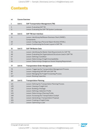 Contents
vii Course Overview
1 Unit 1: SAP Transportation Management (TM)
3 Lesson: Evaluating SAP TM
11 Lesson: Evaluating the SAP TM System Landscape
19 Unit 2: SAP TM User Interface
21 Lesson: Identifying NetWeaver Business Client (NWBC)
Components
25 Lesson: Configuring a Personal Object Worklist (POWL)
27 Lesson: Customizing the Screen Layout in SAP TM
31 Unit 3: SAP TM Master Data
33 Lesson: Identifying the Master Data Requirements for SAP TM
49 Lesson: Evaluating the Organizational Structures Used in SAP TM
57 Lesson: Defining a Condition
61 Lesson: Determining a Freight Incompatibility
65 Lesson: Determining a Dangerous Goods Shipping Requirement
77 Unit 4: Transportation Order Management
79 Lesson: Triggering the Transportation Management Process
85 Lesson: Integrating SAP ERP with SAP TM
97 Lesson: Managing the Freight Forwarding Process
107 Lesson: Booking Capacities
119 Unit 5: Transportation Planning
121 Lesson: Defining the Transportation Planning Process
129 Lesson: Viewing a Freight Unit
135 Lesson: Building a Package
141 Lesson: Defining a Selection Profile
143 Lesson: Determining a Planning Profile
149 Lesson: Accessing the Transportation Cockpit
161 Lesson: Generating a Transportation Proposal
165 Lesson: Creating a Freight Order
173 Lesson: Optimizing a Load
© Copyright. All rights reserved. v
Librería ERP — Sample | libreriaerp.com/us | info@libreriaerp.com
Librería ERP — Sample | libreriaerp.com/us | info@libreriaerp.com
 