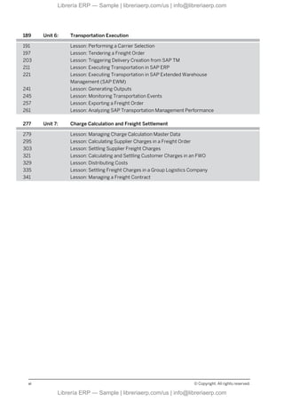 189 Unit 6: Transportation Execution
191 Lesson: Performing a Carrier Selection
197 Lesson: Tendering a Freight Order
203 Lesson: Triggering Delivery Creation from SAP TM
211 Lesson: Executing Transportation in SAP ERP
221 Lesson: Executing Transportation in SAP Extended Warehouse
Management (SAP EWM)
241 Lesson: Generating Outputs
245 Lesson: Monitoring Transportation Events
257 Lesson: Exporting a Freight Order
261 Lesson: Analyzing SAP Transportation Management Performance
277 Unit 7: Charge Calculation and Freight Settlement
279 Lesson: Managing Charge Calculation Master Data
295 Lesson: Calculating Supplier Charges in a Freight Order
303 Lesson: Settling Supplier Freight Charges
321 Lesson: Calculating and Settling Customer Charges in an FWO
329 Lesson: Distributing Costs
335 Lesson: Settling Freight Charges in a Group Logistics Company
341 Lesson: Managing a Freight Contract
vi © Copyright. All rights reserved.
Librería ERP — Sample | libreriaerp.com/us | info@libreriaerp.com
Librería ERP — Sample | libreriaerp.com/us | info@libreriaerp.com
 
