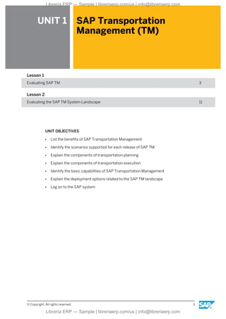 UNIT 1 SAP Transportation
Management (TM)
Lesson 1
Evaluating SAP TM 3
Lesson 2
Evaluating the SAP TM System Landscape 11
UNIT OBJECTIVES
● List the benefits of SAP Transportation Management
● Identify the scenarios supported for each release of SAP TM
● Explain the components of transportation planning
● Explain the components of transportation execution
● Identify the basic capabilities of SAP Transportation Management
● Explain the deployment options related to the SAP TM landscape
● Log on to the SAP system
© Copyright. All rights reserved. 1
Librería ERP — Sample | libreriaerp.com/us | info@libreriaerp.com
Librería ERP — Sample | libreriaerp.com/us | info@libreriaerp.com
 
