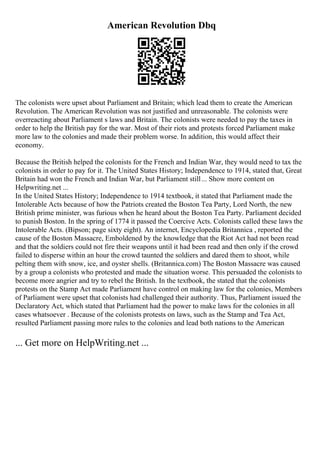 American Revolution Dbq
The colonists were upset about Parliament and Britain; which lead them to create the American
Revolution. The American Revolution was not justified and unreasonable. The colonists were
overreacting about Parliament s laws and Britain. The colonists were needed to pay the taxes in
order to help the British pay for the war. Most of their riots and protests forced Parliament make
more law to the colonies and made their problem worse. In addition, this would affect their
economy.
Because the British helped the colonists for the French and Indian War, they would need to tax the
colonists in order to pay for it. The United States History; Independence to 1914, stated that, Great
Britain had won the French and Indian War, but Parliament still... Show more content on
Helpwriting.net ...
In the United States History; Independence to 1914 textbook, it stated that Parliament made the
Intolerable Acts because of how the Patriots created the Boston Tea Party, Lord North, the new
British prime minister, was furious when he heard about the Boston Tea Party. Parliament decided
to punish Boston. In the spring of 1774 it passed the Coercive Acts. Colonists called these laws the
Intolerable Acts. (Bipson; page sixty eight). An internet, Encyclopedia Britannica , reported the
cause of the Boston Massacre, Emboldened by the knowledge that the Riot Act had not been read
and that the soldiers could not fire their weapons until it had been read and then only if the crowd
failed to disperse within an hour the crowd taunted the soldiers and dared them to shoot, while
pelting them with snow, ice, and oyster shells. (Britannica.com) The Boston Massacre was caused
by a group a colonists who protested and made the situation worse. This persuaded the colonists to
become more angrier and try to rebel the British. In the textbook, the stated that the colonists
protests on the Stamp Act made Parliament have control on making law for the colonies, Members
of Parliament were upset that colonists had challenged their authority. Thus, Parliament issued the
Declaratory Act, which stated that Parliament had the power to make laws for the colonies in all
cases whatsoever . Because of the colonists protests on laws, such as the Stamp and Tea Act,
resulted Parliament passing more rules to the colonies and lead both nations to the American
... Get more on HelpWriting.net ...
 