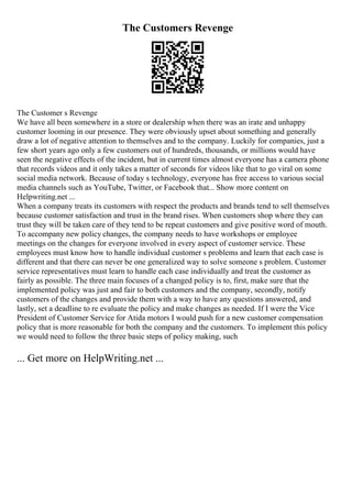 The Customers Revenge
The Customer s Revenge
We have all been somewhere in a store or dealership when there was an irate and unhappy
customer looming in our presence. They were obviously upset about something and generally
draw a lot of negative attention to themselves and to the company. Luckily for companies, just a
few short years ago only a few customers out of hundreds, thousands, or millions would have
seen the negative effects of the incident, but in current times almost everyone has a camera phone
that records videos and it only takes a matter of seconds for videos like that to go viral on some
social media network. Because of today s technology, everyone has free access to various social
media channels such as YouTube, Twitter, or Facebook that... Show more content on
Helpwriting.net ...
When a company treats its customers with respect the products and brands tend to sell themselves
because customer satisfaction and trust in the brand rises. When customers shop where they can
trust they will be taken care of they tend to be repeat customers and give positive word of mouth.
To accompany new policy changes, the company needs to have workshops or employee
meetings on the changes for everyone involved in every aspect of customer service. These
employees must know how to handle individual customer s problems and learn that each case is
different and that there can never be one generalized way to solve someone s problem. Customer
service representatives must learn to handle each case individually and treat the customer as
fairly as possible. The three main focuses of a changed policy is to, first, make sure that the
implemented policy was just and fair to both customers and the company, secondly, notify
customers of the changes and provide them with a way to have any questions answered, and
lastly, set a deadline to re evaluate the policy and make changes as needed. If I were the Vice
President of Customer Service for Atida motors I would push for a new customer compensation
policy that is more reasonable for both the company and the customers. To implement this policy
we would need to follow the three basic steps of policy making, such
... Get more on HelpWriting.net ...
 