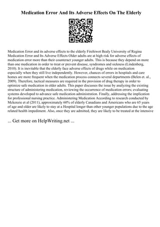 Medication Error And Its Adverse Effects On The Elderly
Medication Error and its adverse effects to the elderly Firehiwot Bealy University of Regina
Medication Error and Its Adverse Effects Older adults are at high risk for adverse effects of
medication error more than their counteract younger adults. This is because they depend on more
than one medication in order to treat or prevent disease, syndromes and sickness (Lindenberg,
2010). It is inevitable that the elderly face adverse effects of drugs while on medication
especially when they still live independently. However, chances of errors in hospitals and care
homes are more frequent when the medication process connects several departments (Belen et. al.,
2009). Therefore, tactical measures are required in the provision of drug therapy in order to
optimize safe medication in older adults. This paper discusses the issue by analyzing the existing
structure of administering medication, reviewing the occurrence of medication errors; evaluating
systems developed to advance safe medication administration. Finally, addressing the implication
for professional nursing practice. Administering Medication According to research conducted by
Mckenzie et al (2011), approximately 60% of elderly Canadians and Americans who are 65 years
of age and older are likely to stay at a Hospital longer than other younger populations due to the age
related health impediment. Also, once they are admitted, they are likely to be treated at the intensive
... Get more on HelpWriting.net ...
 