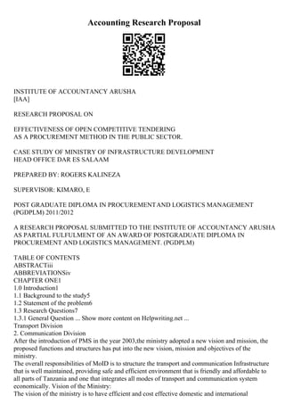 Accounting Research Proposal
INSTITUTE OF ACCOUNTANCY ARUSHA
[IAA]
RESEARCH PROPOSAL ON
EFFECTIVENESS OF OPEN COMPETITIVE TENDERING
AS A PROCUREMENT METHOD IN THE PUBLIC SECTOR.
CASE STUDY OF MINISTRY OF INFRASTRUCTURE DEVELOPMENT
HEAD OFFICE DAR ES SALAAM
PREPARED BY: ROGERS KALINEZA
SUPERVISOR: KIMARO, E
POST GRADUATE DIPLOMA IN PROCUREMENTAND LOGISTICS MANAGEMENT
(PGDPLM) 2011/2012
A RESEARCH PROPOSAL SUBMITTED TO THE INSTITUTE OF ACCOUNTANCY ARUSHA
AS PARTIAL FULFULMENT OF AN AWARD OF POSTGRADUATE DIPLOMA IN
PROCUREMENT AND LOGISTICS MANAGEMENT. (PGDPLM)
TABLE OF CONTENTS
ABSTRACTiii
ABBREVIATIONSiv
CHAPTER ONE1
1.0 Introduction1
1.1 Background to the study5
1.2 Statement of the problem6
1.3 Research Questions7
1.3.1 General Question ... Show more content on Helpwriting.net ...
Transport Division
2. Communication Division
After the introduction of PMS in the year 2003,the ministry adopted a new vision and mission, the
proposed functions and structures has put into the new vision, mission and objectives of the
ministry.
The overall responsibilities of MoID is to structure the transport and communication Infrastructure
that is well maintained, providing safe and efficient environment that is friendly and affordable to
all parts of Tanzania and one that integrates all modes of transport and communication system
economically. Vision of the Ministry:
The vision of the ministry is to have efficient and cost effective domestic and international
 