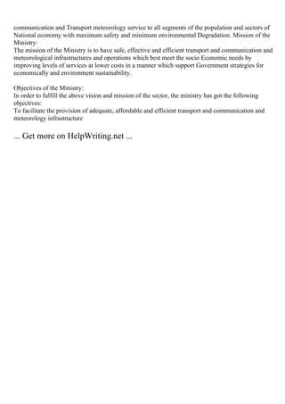 communication and Transport meteorology service to all segments of the population and sectors of
National economy with maximum safety and minimum environmental Degradation. Mission of the
Ministry:
The mission of the Ministry is to have safe, effective and efficient transport and communication and
meteorological infrastructures and operations which best meet the socio Economic needs by
improving levels of services at lower costs in a manner which support Government strategies for
economically and environment sustainability.
Objectives of the Ministry:
In order to fulfill the above vision and mission of the sector, the ministry has got the following
objectives:
To facilitate the provision of adequate, affordable and efficient transport and communication and
meteorology infrastructure
... Get more on HelpWriting.net ...
 