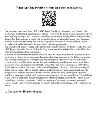 What Are The Positive Effects Of Fascism In Society
Fascism was a movement from 1922 to 1943 founded by Benito Mussolini, aimed boost Italy s
prestige and enable the spiritual existence of man . (Sources 1 2). Italian fascism initially positively
benefited Italy society in 1922 however, it quickly evolved into a brutally violent and totalitarian
dictatorship that continued to negatively impact the Italian society and influence other European
dictators until 1943. This essay will explore the positive outcomes of fascismand how fascism
severely impacted Italian society through fascist violence, propaganda.
The utilization of fascist violence had a detrimentally negative impact on Italian society. In Milan
1922, Benito Mussolini formed the Fascist Party with dissatisfied WWI soldiers and middle class ...
Show more content on Helpwriting.net ...
Mussolini s dictatorship initiated from chaos for Italy due to the social tensions between political
parties and his fascist dictatorship initially produced positive outcomes for the Italians. Mussolini
was efficient and successful in modernizing and uniting Italy. He reduced dissatisfaction and
extreme violence within Italian society. Productivity booming, and Italy was united to its former
glory. However, anti fascists believed that he secured law and order at the expense of freedom ,
That Mussolini influenced Europe, but he mislead his people . (Source 2). A letter written by an
Italian citizen, Gerda Hellberg Catelli, in Rome is effective in providing a demonstration of the
perspective of an initial pro fascist. Bless Mussolini who swept away the clique of rotten and
selfish and incompetent politicians!... A marvelous movement that was a revolution. The reliability
of this source is confirmed through the credibility of the newspaper, Grand Forks Herald, a daily
United States broadsheet newspaper, while the accuracy of the source is ensured through the
sources effective corroboration. (Source 4). Initially Italian fascism had very positive outcomes on
Italian
... Get more on HelpWriting.net ...
 