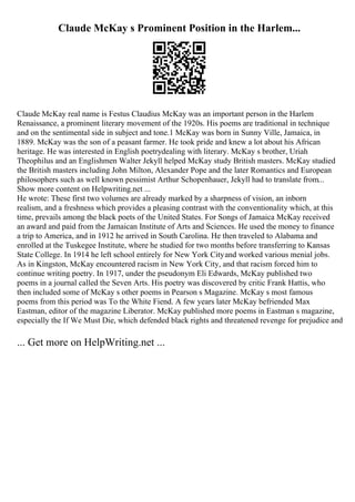 Claude McKay s Prominent Position in the Harlem...
Claude McKay real name is Festus Claudius McKay was an important person in the Harlem
Renaissance, a prominent literary movement of the 1920s. His poems are traditional in technique
and on the sentimental side in subject and tone.1 McKay was born in Sunny Ville, Jamaica, in
1889. McKay was the son of a peasant farmer. He took pride and knew a lot about his African
heritage. He was interested in English poetrydealing with literary. McKay s brother, Uriah
Theophilus and an Englishmen Walter Jekyll helped McKay study British masters. McKay studied
the British masters including John Milton, Alexander Pope and the later Romantics and European
philosophers such as well known pessimist Arthur Schopenhauer, Jekyll had to translate from...
Show more content on Helpwriting.net ...
He wrote: These first two volumes are already marked by a sharpness of vision, an inborn
realism, and a freshness which provides a pleasing contrast with the conventionality which, at this
time, prevails among the black poets of the United States. For Songs of Jamaica McKay received
an award and paid from the Jamaican Institute of Arts and Sciences. He used the money to finance
a trip to America, and in 1912 he arrived in South Carolina. He then traveled to Alabama and
enrolled at the Tuskegee Institute, where he studied for two months before transferring to Kansas
State College. In 1914 he left school entirely for New York Cityand worked various menial jobs.
As in Kingston, McKay encountered racism in New York City, and that racism forced him to
continue writing poetry. In 1917, under the pseudonym Eli Edwards, McKay published two
poems in a journal called the Seven Arts. His poetry was discovered by critic Frank Hattis, who
then included some of McKay s other poems in Pearson s Magazine. McKay s most famous
poems from this period was To the White Fiend. A few years later McKay befriended Max
Eastman, editor of the magazine Liberator. McKay published more poems in Eastman s magazine,
especially the If We Must Die, which defended black rights and threatened revenge for prejudice and
... Get more on HelpWriting.net ...
 