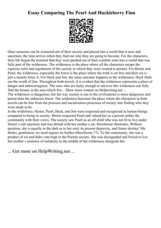 Essay Comparing The Pearl And Huckleberry Finn
Once someone can be extracted out of their society and placed into a world that is new and
uncertain, the time arrives when they find out who they are going to become. For the characters,
their life began the moment that they were pushed out of their comfort zone into a world that was
fully part of the wilderness. The wilderness is the place where all the characters escape the
rigorous rules and regulations of the society in which they were created to protect. For Hester and
Pearl, the wilderness, especially the forest is the place where the truth is set free and their sin is
just a measly letter A. For Huck and Jim, the same outcome happens in the wilderness; Huck finds
out the worth of Jim. Throughout both novels, it is evident that the wilderness represents a place of
danger and unknowingness. The ones who are lucky enough to uncover this wilderness can fully
find the beauty in the area which few... Show more content on Helpwriting.net ...
The wilderness is dangerous, but the way society is run in the civilizations is more dangerous and
potent than the unknown forest. The wilderness becomes the place where the characters in both
novels can be free from the pressure and socialization processes of society into finding who they
were made to be.
In the wilderness, Hester, Pearl, Huck, and Jim were respected and recognized as human beings
compared to being in society. Hester respected Pearl and valued her as a person unlike the
community with their views. The society saw Pearl as an elf child who was not fit to live under
Hester s rule anymore and was dirtied with her mother s sin. Hawthorne illustrates, Without
question, she is equally in the dark as to her soul, its present depravity, and future destiny! Me
thinks, gentlemen, we need inquire no further (Hawthorne 77). To the community, she was a
product of sin and didn t rate high in the Puritan society. She was disregarded and forced to live
her mother s sentence of solidarity in the middle of the wilderness alongside her
... Get more on HelpWriting.net ...
 