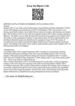 Essay On Hipster Cafe
HISPTER CAFГ‰: STUDIES ON MODERN CAFГ‰ IN MALAYSIA
Abstract
Modern cafГ© is one of the result of urbanization and gentrification (Cohen, September 3, 2014).
As the world changes, the characteristic of cafГ© itself changes. CafГ© just not place to sit,
having a good food or drink a sip of coffee but also a place to socialize, and meeting a new person
(Rao, 2011). Hipster CafГ© is one of the most popular modern cafГ© culture among youngster in
Malaysia. This paper is aim to study the factor that motivates the youngster to go to hipster cafГ©.
This study is using a quantitative method. To gain primary data, 390 sets of questionnaires were
distributed. Research samples are identified as the youngster of ages 18 30. The sources of
secondary data were critical selected from highly reliable sources, both from public and private
sectors. The finding of this study will be useful to understand the current trend of hipster cafГ© in
Malaysia particularly in Terengganu.
1.0Introduction
According to (Said, 2011), people frequencies cafГ© nowadays to communicate, socialize,
looking for public spaces and (Desai, May 2011) sates that people going to cafГ© for work
purpose. Urbanization and gentrification changes the function of traditional cafГ© to modern
cafГ© that more friendly (Cohen, September 3, 2014). Hipster cafГ© is one of the modern cafГ©.
The ... Show more content on Helpwriting.net ...
This is evident when hipster cafГ©s are mushrooming all over the places, usually occupying a
strategic corner of the shop lots especially in the urban areas (Suliza Hairon, October 2017).
According to Syakirah, 2005 as cited in (Suliza Hairon, October 2017) hipster cafes in Malaysia
are usually recognized through the creative name used for the foods and drinks, the ingredients
used as well as their unique presentation. Not only that, (Zuki, 2016) mention in her report that
hipster trend became an inspiration for young entrepreneur to involve in cafeteria
... Get more on HelpWriting.net ...
 