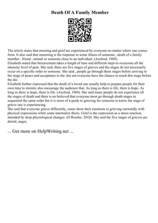 Death Of A Family Member
The article states that mouring and grief are experienced by everyone no matter where one comes
from. It also said that mourning is the response to some illness of someone , death of a family
member , friend , animal or someone close to an individual .(Axelrod, 1969).
Elisabeth stated that bereavement takes a length of time and different steps to overcome all the
intensity level of pain. She said, there are five stages of grieves and the stages do not necessarily
occur on a specific order to someone. She said , people go through these stages before arriving to
the stage of peace and acceptance to die ,but not everyone have the chance to reach this stage before
the die.
Elisabeth further expressed that the death of a loved one usually help to prepare people for their
own time to eternity also encourage the audience that: As long as there is life, there is hope. As
long as there is hope, there is life. (Axelrod, 1969). She said many people do not experience all
the stages of death and there is no believed that everyone most go through death stages in
sequential the same order but it is more of a guide to grieving for someone to know the stage of
grieve one is experiencing.
She said that everyone grieve differently, some show their emotions to grieving outwardly with
physical expressions while some internalize theirs. Grief is the expression as a stress reaction,
attended by deep physiological changes. (O Rourke, 2010). She said the five stages of grieves are
denial, anger,
... Get more on HelpWriting.net ...
 