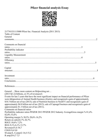 Pfizer financial analysis Essay
217741531115000 Pfizer Inc. Financial Analysis (2011 2013)
Table of Content
General
comments....................................................................................................................................................2
Comments on financial
ratios.................................................................................................................................3
Profitability indicator
ratios......................................................................................................................................3
Liquidity Measurement
ratios.................................................................................................................................4
Efficiency
ratios..........................................................................................................................................................5
Capital
structure........................................................................................................................................................5
Investment
ratio........................................................................................................................................................6
Conclusions.....................................................................................................................................................
References.......................................................................................................................................................
General ... Show more content on Helpwriting.net ...
(2013 $(1.2) billions, or 2% of revenues)3.
Events for last 3 years that have the most significant impact on financial performance of Pfizer
were:4disposition of Animal Health business (Zoetis), and recognized a gain of approximately
$10.3 billion net of tax (2013); sale of Nutrition business to NestlГ© and recognized a gain of
approximately $4.8 billion net of tax (2012); sale of Capsugel business and recognized a gain of
approximately $1.3 billion net of tax (2011).
Comments on financial ratios
Profitability indicator ratios PFIZER 2013 PFIZER 2012 Industry AverageGross margin % 81,4%
82,0% 53,6%
Operating margin % 30,5% 20,6% 16,2%
Return on sales42,7% 26,7%
ROCE 10,6% 7,2%
ROA 9,1% 6,1% 13,7%
Revenues51,6 54,7
COGS 9,6 9,8
M amp;S, A amp;G 14,4 15,2
R amp;D 6,7 7,5
 
