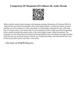 Comparison Of Mountains Of Collioure By Andre Derain
What I initially noticed when looking at the landscape painting Mountains of Collioure(1908), by
Andre Derain was that the brushstroke is like of the impressionists, in which the strokes are short
and thin, as well as seldom use of the color black. It is also highly contrasted in color, with many
hues of various colors. I also notice that if it were painted by a kid it makes sense that the paintings
colors would not match the natural colors of the actual subject matter within the painting. The
mountains are off colored from the natural colorusing different tones and shades of orange and blue,
while the trees are somewhat natural, with the use of darkened orange, and intermediate hues such
as blue green,yellow green, and others. Also notice
... Get more on HelpWriting.net ...
 