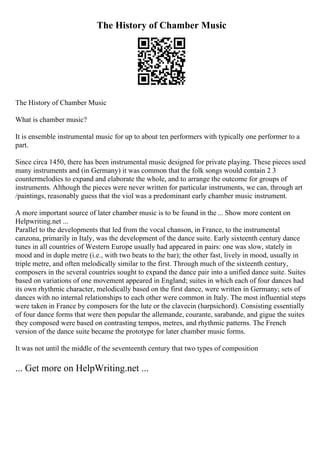The History of Chamber Music
The History of Chamber Music
What is chamber music?
It is ensemble instrumental music for up to about ten performers with typically one performer to a
part.
Since circa 1450, there has been instrumental music designed for private playing. These pieces used
many instruments and (in Germany) it was common that the folk songs would contain 2 3
countermelodies to expand and elaborate the whole, and to arrange the outcome for groups of
instruments. Although the pieces were never written for particular instruments, we can, through art
/paintings, reasonably guess that the viol was a predominant early chamber music instrument.
A more important source of later chamber music is to be found in the ... Show more content on
Helpwriting.net ...
Parallel to the developments that led from the vocal chanson, in France, to the instrumental
canzona, primarily in Italy, was the development of the dance suite. Early sixteenth century dance
tunes in all countries of Western Europe usually had appeared in pairs: one was slow, stately in
mood and in duple metre (i.e., with two beats to the bar); the other fast, lively in mood, usually in
triple metre, and often melodically similar to the first. Through much of the sixteenth century,
composers in the several countries sought to expand the dance pair into a unified dance suite. Suites
based on variations of one movement appeared in England; suites in which each of four dances had
its own rhythmic character, melodically based on the first dance, were written in Germany; sets of
dances with no internal relationships to each other were common in Italy. The most influential steps
were taken in France by composers for the lute or the clavecin (harpsichord). Consisting essentially
of four dance forms that were then popular the allemande, courante, sarabande, and gigue the suites
they composed were based on contrasting tempos, metres, and rhythmic patterns. The French
version of the dance suite became the prototype for later chamber music forms.
It was not until the middle of the seventeenth century that two types of composition
... Get more on HelpWriting.net ...
 