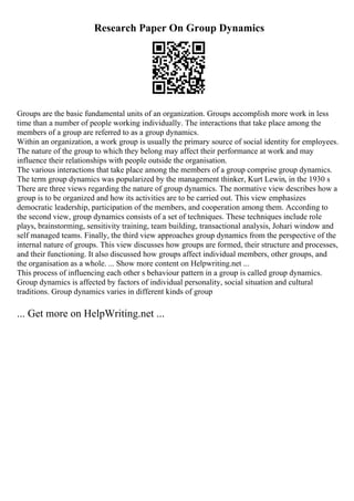 Research Paper On Group Dynamics
Groups are the basic fundamental units of an organization. Groups accomplish more work in less
time than a number of people working individually. The interactions that take place among the
members of a group are referred to as a group dynamics.
Within an organization, a work group is usually the primary source of social identity for employees.
The nature of the group to which they belong may affect their performance at work and may
influence their relationships with people outside the organisation.
The various interactions that take place among the members of a group comprise group dynamics.
The term group dynamics was popularized by the management thinker, Kurt Lewin, in the 1930 s
There are three views regarding the nature of group dynamics. The normative view describes how a
group is to be organized and how its activities are to be carried out. This view emphasizes
democratic leadership, participation of the members, and cooperation among them. According to
the second view, group dynamics consists of a set of techniques. These techniques include role
plays, brainstorming, sensitivity training, team building, transactional analysis, Johari window and
self managed teams. Finally, the third view approaches group dynamics from the perspective of the
internal nature of groups. This view discusses how groups are formed, their structure and processes,
and their functioning. It also discussed how groups affect individual members, other groups, and
the organisation as a whole. ... Show more content on Helpwriting.net ...
This process of influencing each other s behaviour pattern in a group is called group dynamics.
Group dynamics is affected by factors of individual personality, social situation and cultural
traditions. Group dynamics varies in different kinds of group
... Get more on HelpWriting.net ...
 