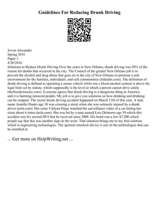 Guidelines For Reducing Drunk Driving
Jovon Alexander
Spring 2016
Paper 3
4/20/2016
Solutions to Reduce Drunk Driving Over the years in New Orleans, drunk driving was 50% of the
reason for deaths that occurred in the city. The Council of the greater New Orleans job is to
prevent the alcohol and drug abuse that goes on in the city of New Orleans to promote a safe
environment for the families, individuals, and safe communities (linkedin.com). The definition of
drunk driving is defined as operating a motor vehicle while one s blood alcohol content is above the
legal limit set by statute, which supposedly is the level at which a person cannot drive safely
(thefreedictionary.com). Everyone agrees that drunk driving is a dangerous thing in America
and it is harming innocent people. My job is to give you solutions on how drinking and drinking
can be stopped. The recent drunk driving accident happened on March 12th of this year. A lady
name Jennifer Hanks age 38 was crossing a street when she was seriously injured by a drunk
driver (nola.com). Her sister Catlynn Paige watched the surveillance video of a car hitting her
sister about 6 times (nola.com). She was hit by a man named Luis Delatorre age 59 which this
accident was his second DUI that he received since 2008. His bond was a low $7,500 which
people say that this was another slap on the wrist. That situation brings me to my first solution
which is engineering technologies. The ignition interlock device is one of the technologies that can
be installed in
... Get more on HelpWriting.net ...
 