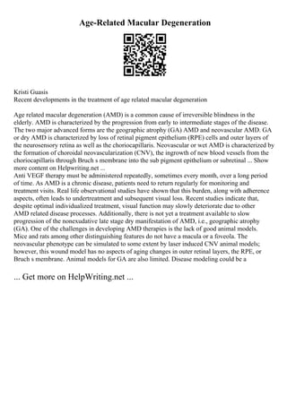 Age-Related Macular Degeneration
Kristi Guasis
Recent developments in the treatment of age related macular degeneration
Age related macular degeneration (AMD) is a common cause of irreversible blindness in the
elderly. AMD is characterized by the progression from early to intermediate stages of the disease.
The two major advanced forms are the geographic atrophy (GA) AMD and neovascular AMD. GA
or dry AMD is characterized by loss of retinal pigment epithelium (RPE) cells and outer layers of
the neurosensory retina as well as the choriocapillaris. Neovascular or wet AMD is characterized by
the formation of choroidal neovascularization (CNV), the ingrowth of new blood vessels from the
choriocapillaris through Bruch s membrane into the sub pigment epithelium or subretinal ... Show
more content on Helpwriting.net ...
Anti VEGF therapy must be administered repeatedly, sometimes every month, over a long period
of time. As AMD is a chronic disease, patients need to return regularly for monitoring and
treatment visits. Real life observational studies have shown that this burden, along with adherence
aspects, often leads to undertreatment and subsequent visual loss. Recent studies indicate that,
despite optimal individualized treatment, visual function may slowly deteriorate due to other
AMD related disease processes. Additionally, there is not yet a treatment available to slow
progression of the nonexudative late stage dry manifestation of AMD, i.e., geographic atrophy
(GA). One of the challenges in developing AMD therapies is the lack of good animal models.
Mice and rats among other distinguishing features do not have a macula or a foveola. The
neovascular phenotype can be simulated to some extent by laser induced CNV animal models;
however, this wound model has no aspects of aging changes in outer retinal layers, the RPE, or
Bruch s membrane. Animal models for GA are also limited. Disease modeling could be a
... Get more on HelpWriting.net ...
 