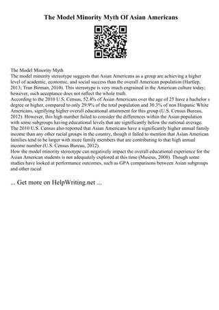 The Model Minority Myth Of Asian Americans
The Model Minority Myth
The model minority stereotype suggests that Asian Americans as a group are achieving a higher
level of academic, economic, and social success than the overall American population (Hartlep,
2013; Tran Birman, 2010). This stereotype is very much engrained in the American culture today;
however, such acceptance does not reflect the whole truth.
According to the 2010 U.S. Census, 52.4% of Asian Americans over the age of 25 have a bachelor s
degree or higher, compared to only 29.9% of the total population and 30.3% of non Hispanic White
Americans, signifying higher overall educational attainment for this group (U.S. Census Bureau,
2012). However, this high number failed to consider the differences within the Asian population
with some subgroups having educational levels that are significantly below the national average.
The 2010 U.S. Census also reported that Asian Americans have a significantly higher annual family
income than any other racial groups in the country, though it failed to mention that Asian American
families tend to be larger with more family members that are contributing to that high annual
income number (U.S. Census Bureau, 2012).
How the model minority stereotype can negatively impact the overall educational experience for the
Asian American students is not adequately explored at this time (Museus, 2008). Though some
studies have looked at performance outcomes, such as GPA comparisons between Asian subgroups
and other racial
... Get more on HelpWriting.net ...
 