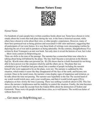 Human Nature Essay
Human Nature
For hundreds of years people have written countless books about war. Some have chosen to write
simply about the events that took place during the war, in the form a historical account, while
others have chosen to write about their own, or other people s experiences. However, many of
them have portrayed war as being glorious and associated it with valor and honor, suggesting that
all participants of war were heroes. In a way these kinds of writings were encouraging warfare by
depicting the act of war and its partakers as being admirable. On the contrary, Slaughterhouse Five
written by Kurt Vonnegutis an anti war book. Not only does it reveal the horrors of war, but it also
... Show more content on Helpwriting.net ...
There are shifts in the tone of the passage. The narrator has a somewhat bitter tone when he is
talking about being left behind by the plane. The line And I became a non person in the Boston
fogГўв‚¬В¦with some other non personsГўв‚¬В¦ (20) shows that he is both frustrated for not being
able to have power over the situation which he and the others are in. The plane that was
scheduled to go to Frankfurt had gone ahead, but a number of people including the narrator
himself who were supposed to be on the plane, were not. The narrator is saddened by this
situation, which makes it seem like they disappeared off the face of the earth, and became non
existent. Once in the motel room, the narrator s tone display signs of impatience and irritation, as
he talks about the time not passing. The narrator uses hyperbole in the line The second hand of
my watch would twitch once, and a year would pass, and then it would twitch again (20) to
emphasize on how slowly the time is passing. There was nothing I could do about it (20). This line
shows the narrator s helplessness and his inability to control the situation. Finally, the tone becomes
sarcastic after he reads the excerpt from the Gideon Bible about the destruction of Sodom and
Gomorrah. Those were vile people in both those cities, as is well known. The world was better of
without them (21).
... Get more on HelpWriting.net ...
 