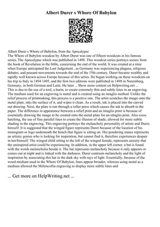 Albert Durer s Whore Of Babylon
Albert Durer s Whore of Babylon, from the Apocalypse
The Whore of Babylon woodcut by Albert Durer was one of fifteen woodcuts in his famous
series, The Apocalypse which was published in 1498. This woodcut series portrays scenes from
the book of Revelation in the bible, concerning the end of the world. It was created at a time
when Europe anticipated the Last Judgement , as Germany was experiencing plagues, religious
debates, and peasant movements towards the end of the 15th century. Durer became wealthy and
rapidly well known across Europe because of this series. He began working on these woodcuts on
his trip to Italy in 1494 1495, and the first two editions were published in 1498 in Nuremberg,
Germany, in both German and Latin. He later ... Show more content on Helpwriting.net ...
This is due to the use of a tool, a burin, to create extremely thin and subtle lines in an engraving.
The medium used for an engraving is metal and is created using an intaglio method. Unlike the
relief process of printmaking, this process is a positive one. The artist scratches the image onto the
metal plate, inks the surface of it, and wipes it clean. As a result, ink is placed into the carved
out drawing. Next, the plate is run through a roller press which causes the ink to absorb to the
paper. The difference in appearance between a relief print and an intaglio print is because of
essentially drawing the image to be created onto the metal plate for an intaglio print. Also cross
hatching, the use of fine parallel lines to create the illusion of shade, allowed for more subtle
shading in the engraving. This engraving portrays the melancholy personality of artists and Durer,
himself. It is suggested that the winged figure represents Durer because of the location of his
monogram or logo underneath the bench that figure is sitting on. Her pondering stance represents
an artistic genius who is looking for inspiration, but cannot find it, therefore experiences despair
in her/himself. The winged child sitting to the left of the winged female, represents anxiety that
the uninspired artist could be experiencing. In addition, in the upper left corner, a bat is found
with the words melencholia beside it. The bat represents melancholy because it only appears or
comes out at night and is linked with the darkness. Durer contrasts melancholy and the light of
inspiration by associating this bat in the dark sky with rays of light. Essentially, because of the
wood medium used in the Whore Of Babylon, lines appear broader, whereas using metal as a
medium allowed the Melencollia engraving to display more subtle lines and
... Get more on HelpWriting.net ...
 
