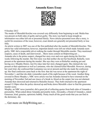 Amanda Knox Essay
9 October 2012
The muder of Meredith Kercher was covered very differently from beginning to end. Media bias
was present on both sides of guilty and not guilty. The story was hard to keep straight as
information was either left out or presented falsely. News articles presented soon after a story, is
useful for awareness of the issue; however, exact details are generally not presented fairly or true
fully.
An article written in 2007 was one of the first published after the murder of Meredith Kercher. This
article has valid information; however, important details were left out which made Amanda seem
guilty. NBC did a respectable job at walking the reader through Merediths murder. They mentioned
suspects, cause of death, and interviewed ... Show more content on Helpwriting.net ...
Amanda who is the prime suspect, changed her story over and over again during the first few
weeks following the murder. Her first story was that neither she nor her boyfriend, Rafaelle, were
present at the apartment during the murder. She says they were at Rafaelles smoking pot and
having sex ( Murphy Denis). Just five days later her story changed again. She claimed she was
present at their apartment as well as Lumamna, who she claimed killed Meredith. However, during
her court trial, she confessed that Lumumna was never present and that she made the confession
up. Her final confession came back to the first: that she was never at the apartment the night of
November 1, and that she didn t remember much of the night because of the weed. Another thing
covered in Denis Murphy s, NBC news article was hat Amanda claimed to have returned on the
morning of November 2nd and saw traces of a break in, blood on the carpet, but was not alarmed.
Amanda then showered and returned to Ralealles houses. They both returned to the apartment
around 12:30pm when the police showed up and broke down Meredith s door to find the gruesome
murder scene.
Murphy, an NBC news journalist, did a great job of collecting quotes from both sides of Amanda s
personality. When asked about Amandas personality traits, Alexandra, a friend of Amanda s, stated
Generous, kind, genuine, optimistic bubbly. Pretty much all the good words that you can find in
the dictionary, she
... Get more on HelpWriting.net ...
 