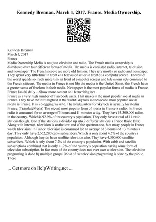 Kennedy Brennan. March 1, 2017. France. Media Ownership.
Kennedy Brennan
March 1, 2017
France
Media Ownership Media is not just television and radio. The French media ownership is
distributed over four different forms of media. The media is consisted radio, internet, television,
and newspaper. The French people are more old fashion. They rely mostly on radio and newspaper.
They spend very little time in front of a television set or in front of a computer screen. The rest of
the world spends so much more time in front of computer screens and televisions sets compared to
the French citizens. The media in France is not like the media in the United States, the French have
a greater sense of freedom in their media. Newspaper is the most popular forms of media in France.
France has 86 daily ... Show more content on Helpwriting.net ...
France as a very high number of Facebook users. That makes it the most popular social media in
France. They have the third highest in the world. Skyrock is the second most popular social
media in France. It is a blogging website. The headquarters for Skyrock is actually located in
France. (TranslateMedia) The second most popular form of media in France is radio. In France
radio is consumed for an average of 3 hours and 11 minutes a day. They have 55,300,000 radios
in the country. Which is 92.9% of the country s population. They only have a total of 14 radio
stations though. One of the stations is divided up into 7 different stations. (France Basic Data)
Along with internet, television is on the low end of the spectrum too. Not many people in France
watch television. In France television is consumed for an average of 3 hours and 13 minutes a
day. They only have 2,662,280 cable subscribers. Which is only about 4.5% of the country s
population. Although they do have satellite television also. They have 4,300,000 satellite
subscribers. Which is only about 7.2% of the country s population. With cable and satellite
subscriptions combined that is only 11.7% of the country s population having some form of
television subscription. In fact most of the country does not even own a television. The television
programing is done by multiple groups. Most of the television programing is done by the public.
There
... Get more on HelpWriting.net ...
 