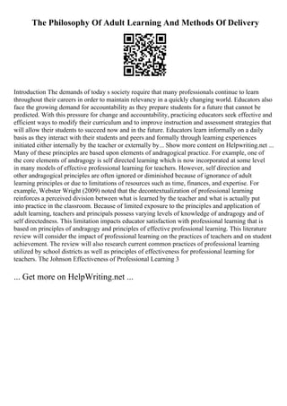 The Philosophy Of Adult Learning And Methods Of Delivery
Introduction The demands of today s society require that many professionals continue to learn
throughout their careers in order to maintain relevancy in a quickly changing world. Educators also
face the growing demand for accountability as they prepare students for a future that cannot be
predicted. With this pressure for change and accountability, practicing educators seek effective and
efficient ways to modify their curriculum and to improve instruction and assessment strategies that
will allow their students to succeed now and in the future. Educators learn informally on a daily
basis as they interact with their students and peers and formally through learning experiences
initiated either internally by the teacher or externally by... Show more content on Helpwriting.net ...
Many of these principles are based upon elements of andragogical practice. For example, one of
the core elements of andragogy is self directed learning which is now incorporated at some level
in many models of effective professional learning for teachers. However, self direction and
other andragogical principles are often ignored or diminished because of ignorance of adult
learning principles or due to limitations of resources such as time, finances, and expertise. For
example, Webster Wright (2009) noted that the decontextualization of professional learning
reinforces a perceived division between what is learned by the teacher and what is actually put
into practice in the classroom. Because of limited exposure to the principles and application of
adult learning, teachers and principals possess varying levels of knowledge of andragogy and of
self directedness. This limitation impacts educator satisfaction with professional learning that is
based on principles of andragogy and principles of effective professional learning. This literature
review will consider the impact of professional learning on the practices of teachers and on student
achievement. The review will also research current common practices of professional learning
utilized by school districts as well as principles of effectiveness for professional learning for
teachers. The Johnson Effectiveness of Professional Learning 3
... Get more on HelpWriting.net ...
 