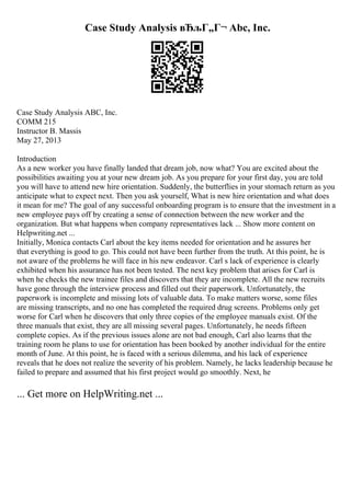 Case Study Analysis вЂљГ„Г¬ Abc, Inc.
Case Study Analysis ABC, Inc.
COMM 215
Instructor B. Massis
May 27, 2013
Introduction
As a new worker you have finally landed that dream job, now what? You are excited about the
possibilities awaiting you at your new dream job. As you prepare for your first day, you are told
you will have to attend new hire orientation. Suddenly, the butterflies in your stomach return as you
anticipate what to expect next. Then you ask yourself, What is new hire orientation and what does
it mean for me? The goal of any successful onboarding program is to ensure that the investment in a
new employee pays off by creating a sense of connection between the new worker and the
organization. But what happens when company representatives lack ... Show more content on
Helpwriting.net ...
Initially, Monica contacts Carl about the key items needed for orientation and he assures her
that everything is good to go. This could not have been further from the truth. At this point, he is
not aware of the problems he will face in his new endeavor. Carl s lack of experience is clearly
exhibited when his assurance has not been tested. The next key problem that arises for Carl is
when he checks the new trainee files and discovers that they are incomplete. All the new recruits
have gone through the interview process and filled out their paperwork. Unfortunately, the
paperwork is incomplete and missing lots of valuable data. To make matters worse, some files
are missing transcripts, and no one has completed the required drug screens. Problems only get
worse for Carl when he discovers that only three copies of the employee manuals exist. Of the
three manuals that exist, they are all missing several pages. Unfortunately, he needs fifteen
complete copies. As if the previous issues alone are not bad enough, Carl also learns that the
training room he plans to use for orientation has been booked by another individual for the entire
month of June. At this point, he is faced with a serious dilemma, and his lack of experience
reveals that he does not realize the severity of his problem. Namely, he lacks leadership because he
failed to prepare and assumed that his first project would go smoothly. Next, he
... Get more on HelpWriting.net ...
 