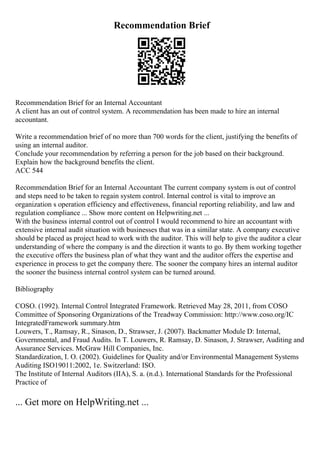 Recommendation Brief
Recommendation Brief for an Internal Accountant
A client has an out of control system. A recommendation has been made to hire an internal
accountant.
Write a recommendation brief of no more than 700 words for the client, justifying the benefits of
using an internal auditor.
Conclude your recommendation by referring a person for the job based on their background.
Explain how the background benefits the client.
ACC 544
Recommendation Brief for an Internal Accountant The current company system is out of control
and steps need to be taken to regain system control. Internal control is vital to improve an
organization s operation efficiency and effectiveness, financial reporting reliability, and law and
regulation compliance ... Show more content on Helpwriting.net ...
With the business internal control out of control I would recommend to hire an accountant with
extensive internal audit situation with businesses that was in a similar state. A company executive
should be placed as project head to work with the auditor. This will help to give the auditor a clear
understanding of where the company is and the direction it wants to go. By them working together
the executive offers the business plan of what they want and the auditor offers the expertise and
experience in process to get the company there. The sooner the company hires an internal auditor
the sooner the business internal control system can be turned around.
Bibliography
COSO. (1992). Internal Control Integrated Framework. Retrieved May 28, 2011, from COSO
Committee of Sponsoring Organizations of the Treadway Commission: http://www.coso.org/IC
IntegratedFramework summary.htm
Louwers, T., Ramsay, R., Sinason, D., Strawser, J. (2007). Backmatter Module D: Internal,
Governmental, and Fraud Audits. In T. Louwers, R. Ramsay, D. Sinason, J. Strawser, Auditing and
Assurance Services. McGraw Hill Companies, Inc.
Standardization, I. O. (2002). Guidelines for Quality and/or Environmental Management Systems
Auditing ISO19011:2002, 1e. Switzerland: ISO.
The Institute of Internal Auditors (IIA), S. a. (n.d.). International Standards for the Professional
Practice of
... Get more on HelpWriting.net ...
 