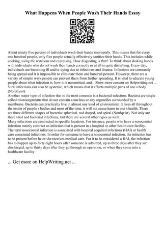 What Happens When People Wash Their Hands Essay
About ninety five percent of individuals wash their hands improperly. This means that for every
one hundred people, only five people actually effectively sanitize their hands. This includes while
cooking, using the restroom and exercising. How disgusting is that? To think about shaking hands
with individuals who do not wash their hands correctly or at all is quite disturbing. Every day,
individuals are becoming ill and/or dying due to infections and disease. Infections are constantly
being spread and it is impossible to eliminate them one hundred percent. However, there are a
variety of simple ways people can prevent them from further spreading. It is vital to educate young
people about what infection is, how it is transmitted, and... Show more content on Helpwriting.net ...
Viral infections can also be systemic, which means that it affects multiple parts of one s body
(Nordqvist).
Another major type of infection that is the most common is a bacterial infection. Bacteria are single
celled microorganisms that do not contain a nucleus or any organelles surrounded by a
membrane. Bacteria can practically live in almost any kind of environment. It lives all throughout
the inside of people s bodies and most of the time, it will not cause harm to one s health. There
are three different shapes of bacteria: spherical, rod shaped, and spiral (Nordqvist). Not only are
there viral and bacterial infections, but there are several other types as well.
Many infections are contracted in specific locations. For instance, people who have a nosocomial
infection mainly contract an infection that is present in a hospital or other health care facility.
The term nosocomial infection is associated with hospital acquired infections (HAI) or health
care associated infections. In order for someone to have a nosocomial infection, the infection has
to be present before he or she receives medical care. For it to be considered a HAI, the infection
has to happen up to forty eight hours after someone is admitted, up to three days after they are
discharged, up to thirty days after they go through an operation, or when they come into a
healthcare facility
... Get more on HelpWriting.net ...
 