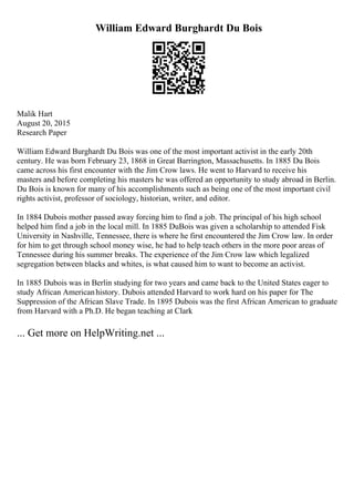 William Edward Burghardt Du Bois
Malik Hart
August 20, 2015
Research Paper
William Edward Burghardt Du Bois was one of the most important activist in the early 20th
century. He was born February 23, 1868 in Great Barrington, Massachusetts. In 1885 Du Bois
came across his first encounter with the Jim Crow laws. He went to Harvard to receive his
masters and before completing his masters he was offered an opportunity to study abroad in Berlin.
Du Bois is known for many of his accomplishments such as being one of the most important civil
rights activist, professor of sociology, historian, writer, and editor.
In 1884 Dubois mother passed away forcing him to find a job. The principal of his high school
helped him find a job in the local mill. In 1885 DuBois was given a scholarship to attended Fisk
University in Nashville, Tennessee, there is where he first encountered the Jim Crow law. In order
for him to get through school money wise, he had to help teach others in the more poor areas of
Tennessee during his summer breaks. The experience of the Jim Crow law which legalized
segregation between blacks and whites, is what caused him to want to become an activist.
In 1885 Dubois was in Berlin studying for two years and came back to the United States eager to
study African Americanhistory. Dubois attended Harvard to work hard on his paper for The
Suppression of the African Slave Trade. In 1895 Dubois was the first African American to graduate
from Harvard with a Ph.D. He began teaching at Clark
... Get more on HelpWriting.net ...
 