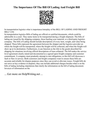 The Importance Of The Bill Of Lading And Freight Bill
In transportation logistics what is importance/interplay of the BILL OF LADING AND FREIGHT
BILL? (10)
In transportation logistics Bills of lading are official or certified documents, which could be
admissible in a court. They name items to be transported during a freight shipment. The bills of
lading are issued by the shipping company, those hauling your material, or a third party logistics
company. The bills of Lading should include descriptions of every item, weight, and value being
shipped. These bills represent the agreement between the shipper and the logistics provider on
where the freight will be transported, where the freight will be collected, and when the freight will
show up at its destination. Furthermore, it can function as the title to the goods described for
shipping for situations involving official descriptions of loan collateral. The bill makes the service
level agreement clearly stated and documented as a agreed upon freight company and customer
commitment. A company must prudently attempt to met obligations, or this bill will showcase a
fault or flaw in service. Both customers and freight companies want to ensure these bills are
accurate and reliable for dispute purposes since they can avoid or alleviate issues. Freight bills do
not serve as key evidence in disputes, they can include additional charges besides what is on the
bills of lading including stipulations that clarify the information on the bill of lading document.
Invoices of information on the
... Get more on HelpWriting.net ...
 