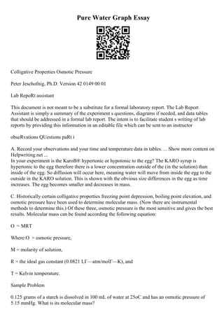 Pure Water Graph Essay
Colligative Properties Osmotic Pressure
Peter Jeschofnig, Ph.D. Version 42 0149 00 01
Lab RepoRt assistant
This document is not meant to be a substitute for a formal laboratory report. The Lab Report
Assistant is simply a summary of the experiment s questions, diagrams if needed, and data tables
that should be addressed in a formal lab report. The intent is to facilitate student s writing of lab
reports by providing this information in an editable file which can be sent to an instructor
obseRvations QUestions paRt i
A. Record your observations and your time and temperature data in tables. ... Show more content on
Helpwriting.net ...
In your experiment is the KaroВ® hypertonic or hypotonic to the egg? The KARO syrup is
hypertonic to the egg therefore there is a lower concentration outside of the (in the solution) than
inside of the egg. So diffusion will occur here, meaning water will move from inside the egg to the
outside in the KARO solution. This is shown with the obvious size differences in the egg as time
increases. The egg becomes smaller and decreases in mass.
C. Historically certain colligative properties freezing point depression, boiling point elevation, and
osmotic pressure have been used to determine molecular mass. (Now there are instrumental
methods to determine this.) Of these three, osmotic pressure is the most sensitive and gives the best
results. Molecular mass can be found according the following equation:
О = MRT
Where:О = osmotic pressure,
M = molarity of solution,
R = the ideal gas constant (0.0821 LГ—atm/molГ—K), and
T = Kelvin temperature.
Sample Problem
0.125 grams of a starch is dissolved in 100 mL of water at 25oC and has an osmotic pressure of
5.15 mmHg. What is its molecular mass?
 
