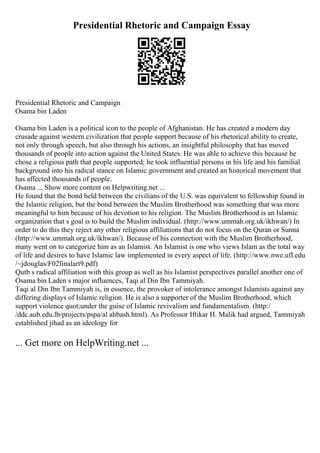 Presidential Rhetoric and Campaign Essay
Presidential Rhetoric and Campaign
Osama bin Laden
Osama bin Laden is a political icon to the people of Afghanistan. He has created a modern day
crusade against western civilization that people support because of his rhetorical ability to create,
not only through speech, but also through his actions, an insightful philosophy that has moved
thousands of people into action against the United States. He was able to achieve this because he
chose a religious path that people supported; he took influential persons in his life and his familial
background into his radical stance on Islamic government and created an historical movement that
has affected thousands of people.
Osama ... Show more content on Helpwriting.net ...
He found that the bond held between the civilians of the U.S. was equivalent to fellowship found in
the Islamic religion, but the bond between the Muslim Brotherhood was something that was more
meaningful to him because of his devotion to his religion. The Muslim Brotherhood is an Islamic
organization that s goal is to build the Muslim individual. (http://www.ummah.org.uk/ikhwan/) In
order to do this they reject any other religious affiliations that do not focus on the Quran or Sunna
(http://www.ummah.org.uk/ikhwan/). Because of his connection with the Muslim Brotherhood,
many went on to categorize him as an Islamist. An Islamist is one who views Islam as the total way
of life and desires to have Islamic law implemented in every aspect of life. (http://www.nwe.ufl.edu
/~jdouglas/F02finalart9.pdf)
Qutb s radical affiliation with this group as well as his Islamist perspectives parallel another one of
Osama bin Laden s major influences, Taqi al Din Ibn Tammiyah.
Taqi al Din Ibn Tammiyah is, in essence, the provoker of intolerance amongst Islamists against any
differing displays of Islamic religion. He is also a supporter of the Muslim Brotherhood, which
support violence quot;under the guise of Islamic revivalism and fundamentalism. (http:/
/ddc.aub.edu.lb/projects/pspa/al ahbash.html). As Professor Iftikar H. Malik had argued, Tammiyah
established jihad as an ideology for
... Get more on HelpWriting.net ...
 