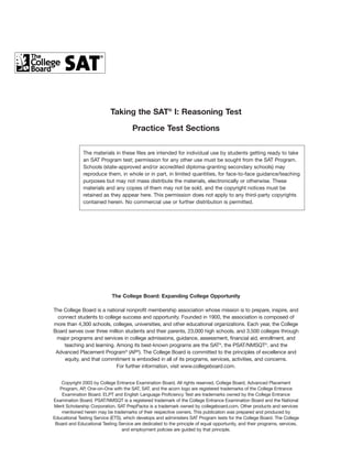 Taking the SAT® I: Reasoning Test
Practice Test Sections
The materials in these files are intended for individual use by students getting ready to take
an SAT Program test; permission for any other use must be sought from the SAT Program.
Schools (state-approved and/or accredited diploma-granting secondary schools) may
reproduce them, in whole or in part, in limited quantities, for face-to-face guidance/teaching
purposes but may not mass distribute the materials, electronically or otherwise. These
materials and any copies of them may not be sold, and the copyright notices must be
retained as they appear here. This permission does not apply to any third-party copyrights
contained herein. No commercial use or further distribution is permitted.

The College Board: Expanding College Opportunity
The College Board is a national nonprofit membership association whose mission is to prepare, inspire, and
connect students to college success and opportunity. Founded in 1900, the association is composed of
more than 4,300 schools, colleges, universities, and other educational organizations. Each year, the College
Board serves over three million students and their parents, 23,000 high schools, and 3,500 colleges through
major programs and services in college admissions, guidance, assessment, financial aid, enrollment, and
teaching and learning. Among its best-known programs are the SAT®, the PSAT/NMSQT®, and the
Advanced Placement Program® (AP®). The College Board is committed to the principles of excellence and
equity, and that commitment is embodied in all of its programs, services, activities, and concerns.
For further information, visit www.collegeboard.com.
Copyright 2003 by College Entrance Examination Board. All rights reserved. College Board, Advanced Placement
Program, AP, One-on-One with the SAT, SAT, and the acorn logo are registered trademarks of the College Entrance
Examination Board. ELPT and English Language Proficiency Test are trademarks owned by the College Entrance
Examination Board. PSAT/NMSQT is a registered trademark of the College Entrance Examination Board and the National
Merit Scholarship Corporation. SAT PrepPacks is a trademark owned by collegeboard.com. Other products and services
mentioned herein may be trademarks of their respective owners. This publication was prepared and produced by
Educational Testing Service (ETS), which develops and administers SAT Program tests for the College Board. The College
Board and Educational Testing Service are dedicated to the principle of equal opportunity, and their programs, services,
and employment policies are guided by that principle.

 