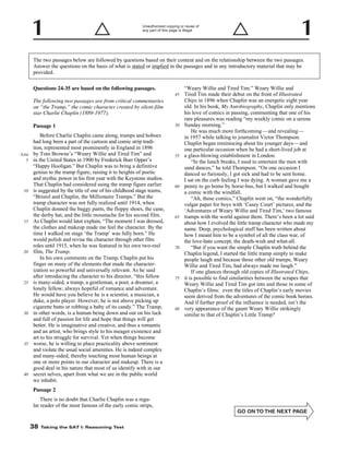 Unauthorized copying or reuse of
any part of this page is illegal.

The two passages below are followed by questions based on their content and on the relationship between the two passages.
Answer the questions on the basis of what is stated or implied in the passages and in any introductory material that may be
provided.
Questions 24-35 are based on the following passages.
45

The following two passages are from critical commentaries
on “the Tramp,” the comic character created by silent-film
star Charlie Chaplin (1889-1977).
Passage 1

Line
5

10

15

20

25

30

35

40

Before Charlie Chaplin came along, tramps and hoboes
had long been a part of the cartoon and comic strip tradition, represented most prominently in England in 1896
by Tom Browne’s “Weary Willie and Tired Tim” and
in the United States in 1900 by Frederick Burr Opper’s
“Happy Hooligan.” But Chaplin was to bring a definitive
genius to the tramp figure, raising it to heights of poetic
and mythic power in his first year with the Keystone studios.
That Chaplin had considered using the tramp figure earlier
is suggested by the title of one of his childhood stage teams,
“Bristol and Chaplin, the Millionaire Tramps.” But the
tramp character was not fully realized until 1914, when
Chaplin donned the baggy pants, the floppy shoes, the cane,
the derby hat, and the little moustache for his second film.
As Chaplin would later explain, “The moment I was dressed,
the clothes and makeup made me feel the character. By the
time I walked on stage ‘the Tramp’ was fully born.” He
would polish and revise the character through other film
roles until 1915, when he was featured in his own two-reel
film, The Tramp.
In his own comments on the Tramp, Chaplin put his
finger on many of the elements that made the characterization so powerful and universally relevant. As he said
after introducing the character to his director, “this fellow
is many-sided, a tramp, a gentleman, a poet, a dreamer, a
lonely fellow, always hopeful of romance and adventure.
He would have you believe he is a scientist, a musician, a
duke, a polo player. However, he is not above picking up
cigarette butts or robbing a baby of its candy.” The Tramp,
in other words, is a human being down and out on his luck
and full of passion for life and hope that things will get
better. He is imaginative and creative, and thus a romantic
and an artist, who brings style to his meager existence and
art to his struggle for survival. Yet when things become
worse, he is willing to place practicality above sentiment
and violate the usual social amenities. He is indeed complex
and many-sided, thereby touching most human beings at
one or more points in our character and makeup. There is a
good deal in his nature that most of us identify with in our
secret selves, apart from what we are in the public world
we inhabit.

50

55

60

65

70

75

80

Passage 2
There is no doubt that Charlie Chaplin was a regular reader of the most famous of the early comic strips,
-38-

38

Taking the SAT I: Reasoning Test

“Weary Willie and Tired Tim.” Weary Willie and
Tired Tim made their debut on the front of Illustrated
Chips in 1896 when Chaplin was an energetic eight year
old. In his book, My Autobiography, Chaplin only mentions
his love of comics in passing, commenting that one of his
rare pleasures was reading “my weekly comic on a serene
Sunday morning.”
He was much more forthcoming— and revealing —
in 1957 while talking to journalist Victor Thompson.
Chaplin began reminiscing about his younger days—and
one particular occasion when he had a short-lived job at
a glass-blowing establishment in London.
“In the lunch breaks, I used to entertain the men with
sand dances,” he told Thompson. “On one occasion I
danced so furiously, I got sick and had to be sent home.
I sat on the curb feeling I was dying. A woman gave me a
penny to go home by horse-bus, but I walked and bought
a comic with the windfall.
“Ah, those comics,” Chaplin went on, “the wonderfully
vulgar paper for boys with ‘Casey Court’ pictures, and the
‘Adventures of Weary Willie and Tired Tim,’ two famous
tramps with the world against them. There’s been a lot said
about how I evolved the little tramp character who made my
name. Deep, psychological stuff has been written about
how I meant him to be a symbol of all the class war, of
the love-hate concept, the death-wish and what-all.
“But if you want the simple Chaplin truth behind the
Chaplin legend, I started the little tramp simply to make
people laugh and because those other old tramps, Weary
Willie and Tired Tim, had always made me laugh.”
If one glances through old copies of Illustrated Chips,
it is possible to find similarities between the scrapes that
Weary Willie and Tired Tim got into and those in some of
Chaplin’s films: even the titles of Chaplin’s early movies
seem derived from the adventures of the comic book heroes.
And if further proof of the influence is needed, isn’t the
very appearance of the gaunt Weary Willie strikingly
similar to that of Chaplin’s Little Tramp?

 