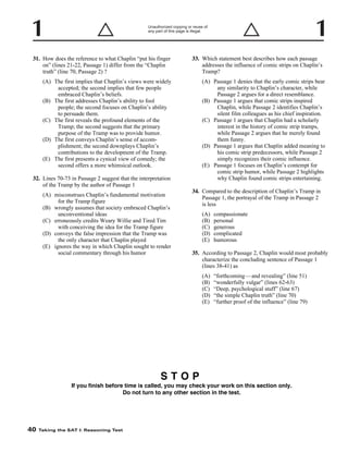 Unauthorized copying or reuse of
any part of this page is illegal.

31. How does the reference to what Chaplin “put his finger
on” (lines 21-22, Passage 1) differ from the “Chaplin
truth” (line 70, Passage 2) ?

33. Which statement best describes how each passage
addresses the influence of comic strips on Chaplin’s
Tramp?
(A) Passage 1 denies that the early comic strips bear
any similarity to Chaplin’s character, while
Passage 2 argues for a direct resemblance.
(B) Passage 1 argues that comic strips inspired
Chaplin, while Passage 2 identifies Chaplin’s
silent film colleagues as his chief inspiration.
(C) Passage 1 argues that Chaplin had a scholarly
interest in the history of comic strip tramps,
while Passage 2 argues that he merely found
them funny.
(D) Passage 1 argues that Chaplin added meaning to
his comic strip predecessors, while Passage 2
simply recognizes their comic influence.
(E) Passage 1 focuses on Chaplin’s contempt for
comic strip humor, while Passage 2 highlights
why Chaplin found comic strips entertaining.

(A) The first implies that Chaplin’s views were widely
accepted; the second implies that few people
embraced Chaplin’s beliefs.
(B) The first addresses Chaplin’s ability to fool
people; the second focuses on Chaplin’s ability
to persuade them.
(C) The first reveals the profound elements of the
Tramp; the second suggests that the primary
purpose of the Tramp was to provide humor.
(D) The first conveys Chaplin’s sense of accomplishment; the second downplays Chaplin’s
contributions to the development of the Tramp.
(E) The first presents a cynical view of comedy; the
second offers a more whimsical outlook.
32. Lines 70-73 in Passage 2 suggest that the interpretation
of the Tramp by the author of Passage 1
(A) misconstrues Chaplin’s fundamental motivation
for the Tramp figure
(B) wrongly assumes that society embraced Chaplin’s
unconventional ideas
(C) erroneously credits Weary Willie and Tired Tim
with conceiving the idea for the Tramp figure
(D) conveys the false impression that the Tramp was
the only character that Chaplin played
(E) ignores the way in which Chaplin sought to render
social commentary through his humor

34. Compared to the description of Chaplin’s Tramp in
Passage 1, the portrayal of the Tramp in Passage 2
is less
(A)
(B)
(C)
(D)
(E)

compassionate
personal
generous
complicated
humorous

35. According to Passage 2, Chaplin would most probably
characterize the concluding sentence of Passage 1
(lines 38-41) as
(A)
(B)
(C)
(D)
(E)

“forthcoming —and revealing” (line 51)
“wonderfully vulgar” (lines 62-63)
“Deep, psychological stuff” (line 67)
“the simple Chaplin truth” (line 70)
“further proof of the influence” (line 79)

STOP
If you finish before time is called, you may check your work on this section only.
Do not turn to any other section in the test.

40

Taking the SAT I: Reasoning Test

 