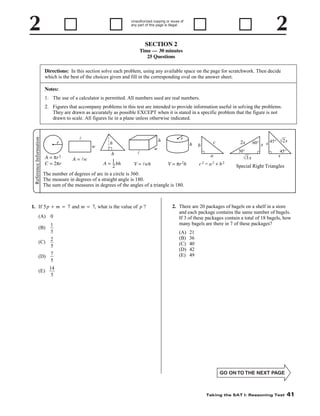Unauthorized copying or reuse of
any part of this page is illegal.

SECTION 2
Time — 30 minutes
25 Questions
Directions: In this section solve each problem, using any available space on the page for scratchwork. Then decide
which is the best of the choices given and fill in the corresponding oval on the answer sheet.
Notes:
1. The use of a calculator is permitted. All numbers used are real numbers.

Reference Information

2. Figures that accompany problems in this test are intended to provide information useful in solving the problems.
They are drawn as accurately as possible EXCEPT when it is stated in a specific problem that the figure is not
drawn to scale. All figures lie in a plane unless otherwise indicated.

r
A = πr 2
C = 2πr

l
w
A = lw

h

h
b
–
A = 1 bh
2

l
V = lwh

r
h

w

c

b

2x
30°

a
V = πr 2h

c2 = a2 + b2

√3 x

60° x s 45° √2 s
45°

s

Special Right Triangles

The number of degrees of arc in a circle is 360.
The measure in degrees of a straight angle is 180.
The sum of the measures in degrees of the angles of a triangle is 180.

1. If 5 p + m = 7 and m = 7, what is the value of p ?
(A) 0
(B)
(C)

1
5
2
5

(D)

7
5

(E)

2. There are 20 packages of bagels on a shelf in a store
and each package contains the same number of bagels.
If 3 of these packages contain a total of 18 bagels, how
many bagels are there in 7 of these packages?
(A)
(B)
(C)
(D)
(E)

21
36
40
42
49

14
5

Taking the SAT I: Reasoning Test

41

 
