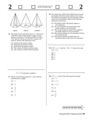 Unauthorized copying or reuse of
any part of this page is illegal.

18. The school nurse at Pine Street High School surveyed
the heights of all of the female students at the school.
The median of the heights was 165 centimeters and the
mode was 162 centimeters. Which of the following
statements must be true?

16. The height of each solid shown above is 7. The base of
solid I has 6 sides of equal length, 6 angles of equal
measure, and center P. The base of solid II is a circle
with center Q. The base of solid III is a square with
center R. Which of the following is true?
(A)
(B)
(C)
(D)
(E)

Solid I has the greatest volume.
Solid II has the greatest volume.
Solid III has the greatest volume.
The volumes of solids I and II are equal.
The volumes of solids II and III are equal.

(A) The height of half of the female students is
165 centimeters.
(B) The most frequently occurring height of the
female students is 162 centimeters.
(C) The average (arithmetic mean) of the heights of
the female students is 163.5 centimeters.
(D) More female students are 165 centimeters tall than
162 centimeters tall.
(E) More female students are shorter than 165
centimeters than are taller than 165 centimeters.

19. If 5n + p = 3 and 2m − 10n = 2, what is the value
of m + p ?
(A)
(B)
(C)
(D)
(E)

3

2
4
5
7
8

2

x ≥ x for all positive numbers x.
17. Which of the following values for x shows that the
statement above is false?

20. If 2 x = y, which of the following must be equal
to 2 x + 1 ?

(A) −1

(A) y + 1

(B)

0

(B) y + 2

(C)

1
2

(C) 2y

(D)

1

(D) 4y

(E)

2

(E)

2

y
2

Taking the SAT I: Reasoning Test

45

 
