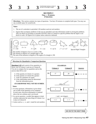 Unauthorized copying or reuse of
any part of this page is illegal.

SECTION 3
Time — 30 minutes
25 Questions
Directions: This section contains two types of questions. You have 30 minutes to complete both types. You may use
any available space for scratchwork.
Notes:
1. The use of a calculator is permitted. All numbers used are real numbers.

Reference Information

2. Figures that accompany problems in this test are intended to provide information useful in solving the problems.
They are drawn as accurately as possible EXCEPT when it is stated in a specific problem that the figure is not
drawn to scale. All figures lie in a plane unless otherwise indicated.

r
A = πr 2
C = 2πr

l
w
A = lw

h

h
b
–
A = 1 bh
2

l

r
h

w

c

b

2x
30°

a

V = lwh

V = πr 2h

60° x s 45° √2 s
45°

s

√3 x

c2 = a2 + b2

Special Right Triangles

The number of degrees of arc in a circle is 360.
The measure in degrees of a straight angle is 180.
The sum of the measures in degrees of the angles of a triangle is 180.

Directions for Quantitative Comparison Questions
Questions 1-15 each consist of two quantities in
boxes, one in Column A and one in Column B.
You are to compare the two quantities and on the
answer sheet fill in oval
A
B
C
D

if the quantity in Column A is greater;
if the quantity in Column B is greater;
if the two quantities are equal;
if the relationship cannot be determined
from the information given.

EXAMPLES
Column A
E1

Column B

52

20

A

B

C

D

E

30

A

B

C

D

E

A

B

C

D

E

AN E RESPONSE WILL NOT BE SCORED.

150°

Answers

x°

Notes:
1. In some questions, information is given about
one or both of the quantities to be compared.
In such cases, the given information is centered
above the two columns and is not boxed.
2. In a given question, a symbol that appears in both
columns represents the same thing in Column A as
it does in Column B.
3. Letters such as x, n, and k stand for real numbers.

E2

x

r and s are integers.
E3

r+1

s−1

Taking the SAT I: Reasoning Test

47

 