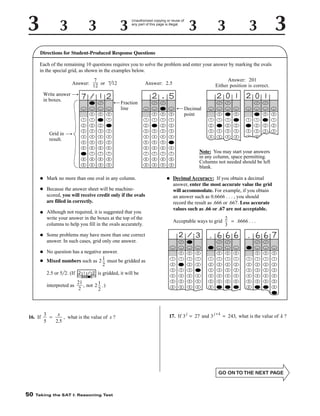 Unauthorized copying or reuse of
any part of this page is illegal.

Directions for Student-Produced Response Questions
Each of the remaining 10 questions requires you to solve the problem and enter your answer by marking the ovals
in the special grid, as shown in the examples below.
7
Answer: 12 or 7 12
Write answer
in boxes.
•

•

•

0

0

1

1

1

2

2

2

2

3

3

3

4

4

5
6

Fraction
line

0

1

•

•
0

0

•

•

•

0

0

0

1

1

1

1

2

2

2

2

1

1

1

1

2

2

2

2

3

3

3

3

3

3

3

3

3

4

4

4

4

4

4

4

4

4

4

5

5

5

5

6

6

6

6

5

5

5

6

6

7

7

7

6

7

7

7

8

8

8

7

8

8

8

8

8

9

9

9

9

9

9

9

9

•
•

Mark no more than one oval in any column.

•

•

Although not required, it is suggested that you
write your answer in the boxes at the top of the
columns to help you fill in the ovals accurately.

Because the answer sheet will be machinescored, you will receive credit only if the ovals
are filled in correctly.

•

No question has a negative answer.
Mixed numbers such as 2 1 must be gridded as
2

•

•

•

•

•

•

0

0

0

1

1

1

1

2

2

2

2

3

3

3

3

4

Note: You may start your answers
in any column, space permitting.
Columns not needed should be left
blank.
Decimal Accuracy: If you obtain a decimal
answer, enter the most accurate value the grid
will accommodate. For example, if you obtain
an answer such as 0.6666 . . . , you should
record the result as .666 or .667. Less accurate
values such as .66 or .67 are not acceptable.
Acceptable ways to grid

2
= .6666 . . .
3

Some problems may have more than one correct
answer. In such cases, grid only one answer.

•
•

2.5 or 5 2. (If

is gridded, it will be

21
interpreted as
, not 2 1 .)
2
2

16. If

50

Decimal
point

•

0

7

Grid in
result.

•

Answer: 201
Either position is correct.

Answer: 2.5

3
x
, what is the value of x ?
=
5
2.5

Taking the SAT I: Reasoning Test

•

•

•

•

0

0

0

1

1

1

1

2

2

2

2

3

3

3

4

4

5
6

•

•

•

0

0

0

1

1

1

1

2

2

2

2

3

3

3

3

4

4

4

4

5

5

5

5

5

6

6

6

6

j

•

17. If 3 = 27 and 3

•

•

•

•

0

0

0

1

1

1

1

2

2

2

2

3

3

3

3

3

4

4

4

4

4

4

5

5

5

5

5

5

6

j+k

6

= 243, what is the value of k ?

 