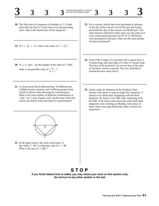 Unauthorized copying or reuse of
any part of this page is illegal.

18. The first term of a sequence of numbers is 2. If each
term after the first is 3 more than twice the preceding
term, what is the fourth term of this sequence?

19. If 3 +

a = 5.3, what is the value of 3 -

23. For a concert, tickets that were purchased in advance
of the day of the concert cost $5.00 each and tickets
purchased the day of the concert cost $8.00 each. The
total amount collected in ticket sales was the same as if
every ticket purchased had cost $5.50. If 100 tickets
were purchased in advance, what was the total number
of tickets purchased?

a?

20. If a, b, and c are the lengths of the sides of ᭝ ABC,
a
what is one possible value of
?
b + c

21. A circus clown has 8 different hats, 10 different ties,
4 different pairs of pants, and 5 different jackets from
which to choose when dressing for a performance.
What is the total number of different combinations of
1 hat, 1 tie, 1 pair of pants, and 1 jacket from which the
clown can choose when dressing for a performance?

24. Each of the 8 edges of a pyramid with a square base is
4 inches long, and each edge of a cube is 4 inches long.
The base of the pyramid is set on one face of the cube
so that their vertices coincide. The new solid that is
formed has how many faces?

25. Chairs ready for shipment at the Northern Chair
factory come down a ramp in single file. Inspector A
checks every third chair, beginning with the third.
Inspector B checks every fifth chair, beginning with
the fifth. If 98 chairs came down the ramp while both
inspectors were working on Monday, how many of
these chairs were not checked by either of these two
inspectors?

22. In the figure above, the circle with center O
has radius 7, AB is a diameter, and AC = BC.
What is the area of ᭝ ABC ?

STOP
If you finish before time is called, you may check your work on this section only.
Do not turn to any other section in the test.

Taking the SAT I: Reasoning Test

51

 
